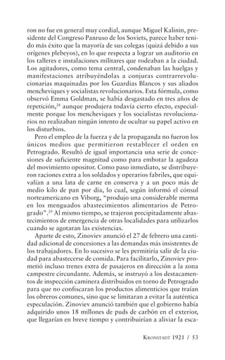 ron no fue en general muy cordial, aunque Miguel Kalinin, pre-
sidente del Congreso Panruso de los Soviets, parece haber teni-
do más éxito que la mayoría de sus colegas (quizá debido a sus
orígenes plebeyos), en lo que respecta a lograr un auditorio en
los talleres e instalaciones militares que rodeaban a la ciudad.
Los agitadores, como tema central, condenaban las huelgas y
manifestaciones atribuyéndolas a conjuras contrarrevolu-
cionarias maquinadas por los Guardias Blancos y sus aliados
mencheviques y socialistas revolucionarios. Esta fórmula, como
observó Emma Goldman, se había desgastado en tres años de
repetición,28 aunque produjera todavía cierto efecto, especial-
mente porque los mencheviques y los socialistas revoluciona-
rios no realizaban ningún intento de ocultar su papel activo en
los disturbios.
   Pero el empleo de la fuerza y de la propaganda no fueron los
únicos medios que permitieron restablecer el orden en
Petrogrado. Resultó de igual importancia una serie de conce-
siones de suficiente magnitud como para embotar la agudeza
del movimiento opositor. Como paso inmediato, se distribuye-
ron raciones extra a los soldados y operarios fabriles, que equi-
valían a una lata de carne en conserva y a un poco más de
medio kilo de pan por día, lo cual, según informó el cónsul
norteamericano en Viborg, “produjo una considerable merma
en los menguados abastecimientos alimentarios de Petro-
grado”.29 Al mismo tiempo, se trajeron precipitadamente abas-
tecimientos de emergencia de otras localidades para utilizarlos
cuando se agotaran las existencias.
   Aparte de esto, Zinoviev anunció el 27 de febrero una canti-
dad adicional de concesiones a las demandas más insistentes de
los trabajadores. En lo sucesivo se les permitiría salir de la ciu-
dad para abastecerse de comida. Para facilitarlo, Zinoviev pro-
metió incluso trenes extra de pasajeros en dirección a la zona
campestre circundante. Además, se instruyó a los destacamen-
tos de inspección caminera distribuidos en torno de Petrogrado
para que no confiscaran los productos alimenticios que traían
los obreros comunes, sino que se limitaran a evitar la auténtica
especulación. Zinoviev anunció también que el gobierno había
adquirido unos 18 millones de puds de carbón en el exterior,
que llegarían en breve tiempo y contribuirían a aliviar la esca-

                                             KRONSTADT 1921 / 53
 