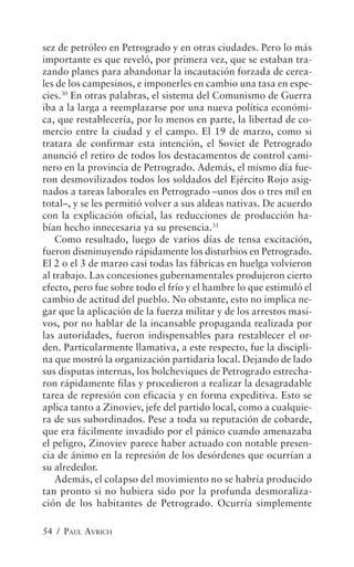 sez de petróleo en Petrogrado y en otras ciudades. Pero lo más
importante es que reveló, por primera vez, que se estaban tra-
zando planes para abandonar la incautación forzada de cerea-
les de los campesinos, e imponerles en cambio una tasa en espe-
cies.30 En otras palabras, el sistema del Comunismo de Guerra
iba a la larga a reemplazarse por una nueva política económi-
ca, que restablecería, por lo menos en parte, la libertad de co-
mercio entre la ciudad y el campo. El 19 de marzo, como si
tratara de confirmar esta intención, el Soviet de Petrogrado
anunció el retiro de todos los destacamentos de control cami-
nero en la provincia de Petrogrado. Además, el mismo día fue-
ron desmovilizados todos los soldados del Ejército Rojo asig-
nados a tareas laborales en Petrogrado –unos dos o tres mil en
total–, y se les permitió volver a sus aldeas nativas. De acuerdo
con la explicación oficial, las reducciones de producción ha-
bían hecho innecesaria ya su presencia.31
    Como resultado, luego de varios días de tensa excitación,
fueron disminuyendo rápidamente los disturbios en Petrogrado.
El 2 o el 3 de marzo casi todas las fábricas en huelga volvieron
al trabajo. Las concesiones gubernamentales produjeron cierto
efecto, pero fue sobre todo el frío y el hambre lo que estimuló el
cambio de actitud del pueblo. No obstante, esto no implica ne-
gar que la aplicación de la fuerza militar y de los arrestos masi-
vos, por no hablar de la incansable propaganda realizada por
las autoridades, fueron indispensables para restablecer el or-
den. Particularmente llamativa, a este respecto, fue la discipli-
na que mostró la organización partidaria local. Dejando de lado
sus disputas internas, los bolcheviques de Petrogrado estrecha-
ron rápidamente filas y procedieron a realizar la desagradable
tarea de represión con eficacia y en forma expeditiva. Esto se
aplica tanto a Zinoviev, jefe del partido local, como a cualquie-
ra de sus subordinados. Pese a toda su reputación de cobarde,
que era fácilmente invadido por el pánico cuando amenazaba
el peligro, Zinoviev parece haber actuado con notable presen-
cia de ánimo en la represión de los desórdenes que ocurrían a
su alrededor.
    Además, el colapso del movimiento no se habría producido
tan pronto si no hubiera sido por la profunda desmoraliza-
ción de los habitantes de Petrogrado. Ocurría simplemente

54 / PAUL AVRICH
 