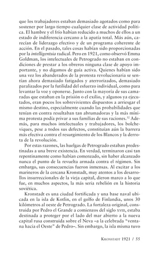 que los trabajadores estaban demasiado agotados como para
sostener por largo tiempo cualquier clase de actividad políti-
ca. El hambre y el frío habían reducido a muchos de ellos a un
estado de indiferencia cercano a la apatía total. Más aún, ca-
recían de liderazgo efectivo y de un programa coherente de
acción. En el pasado, tales cosas habían sido proporcionadas
por la intelligentsia radical. Pero en 1921, como observó Emma
Goldman, los intelectuales de Petrogrado no estaban en con-
diciones de prestar a los obreros ninguna clase de apoyo im-
portante, y no digamos de guía activa. Quienes habían sido
una vez los abanderados de la protesta revolucionaria se sen-
tían ahora demasiado fatigados y aterrorizados, demasiado
paralizados por la futilidad del esfuerzo individual, como para
levantar la voz y oponerse. Junto con la mayoría de sus cama-
radas que estaban en la prisión o el exilio, y algunos ya ejecu-
tados, eran pocos los sobrevivientes dispuestos a arriesgar el
mismo destino, especialmente cuando las probabilidades que
tenían en contra resultaban tan abrumadoras y la más míni-
ma protesta podía privar a sus familias de sus raciones.32 Ade-
más, para muchos intelectuales y trabajadores, los bolche-
viques, pese a todos sus defectos, constituían aún la barrera
más efectiva contra el resurgimiento de los Blancos y la derro-
ta de la revolución.
   Por estas razones, las huelgas de Petrogrado estaban predes-
tinadas a una breve existencia. En verdad, terminaron casi tan
repentinamente como habían comenzado, sin haber alcanzado
nunca el punto de la revuelta armada contra el régimen. Sin
embargo, sus consecuencias fueron inmensas. Al excitar a los
marineros de la cercana Kronstadt, muy atentos a los desarro-
llos insurreccionales de la vieja capital, dieron marco a lo que
fue, en muchos aspectos, la más seria rebelión en la historia
soviética.
   Kronstadt es una ciudad fortificada y una base naval ubi-
cada en la isla de Kotlin, en el golfo de Finlandia, unos 30
kilómetros al oeste de Petrogrado. La fortaleza original, cons-
truida por Pedro el Grande a comienzos del siglo XVIII, estaba
destinada a proteger por el lado del mar abierto a la nueva
capital rusa construida sobre el Neva –a la celebrada “venta-
na hacia el Oeste” de Pedro–. Sin embargo, la isla misma tuvo

                                           KRONSTADT 1921 / 55
 