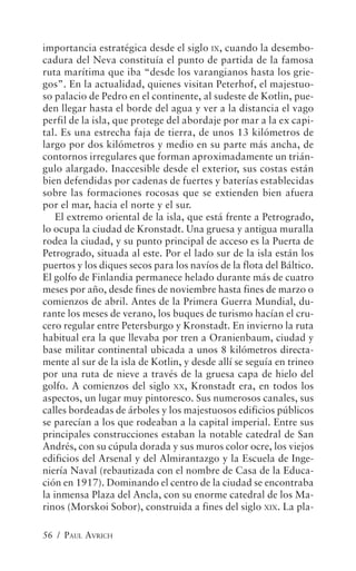 importancia estratégica desde el siglo IX, cuando la desembo-
cadura del Neva constituía el punto de partida de la famosa
ruta marítima que iba “desde los varangianos hasta los grie-
gos”. En la actualidad, quienes visitan Peterhof, el majestuo-
so palacio de Pedro en el continente, al sudeste de Kotlin, pue-
den llegar hasta el borde del agua y ver a la distancia el vago
perfil de la isla, que protege del abordaje por mar a la ex capi-
tal. Es una estrecha faja de tierra, de unos 13 kilómetros de
largo por dos kilómetros y medio en su parte más ancha, de
contornos irregulares que forman aproximadamente un trián-
gulo alargado. Inaccesible desde el exterior, sus costas están
bien defendidas por cadenas de fuertes y baterías establecidas
sobre las formaciones rocosas que se extienden bien afuera
por el mar, hacia el norte y el sur.
    El extremo oriental de la isla, que está frente a Petrogrado,
lo ocupa la ciudad de Kronstadt. Una gruesa y antigua muralla
rodea la ciudad, y su punto principal de acceso es la Puerta de
Petrogrado, situada al este. Por el lado sur de la isla están los
puertos y los diques secos para los navíos de la flota del Báltico.
El golfo de Finlandia permanece helado durante más de cuatro
meses por año, desde fines de noviembre hasta fines de marzo o
comienzos de abril. Antes de la Primera Guerra Mundial, du-
rante los meses de verano, los buques de turismo hacían el cru-
cero regular entre Petersburgo y Kronstadt. En invierno la ruta
habitual era la que llevaba por tren a Oranienbaum, ciudad y
base militar continental ubicada a unos 8 kilómetros directa-
mente al sur de la isla de Kotlin, y desde allí se seguía en trineo
por una ruta de nieve a través de la gruesa capa de hielo del
golfo. A comienzos del siglo XX, Kronstadt era, en todos los
aspectos, un lugar muy pintoresco. Sus numerosos canales, sus
calles bordeadas de árboles y los majestuosos edificios públicos
se parecían a los que rodeaban a la capital imperial. Entre sus
principales construcciones estaban la notable catedral de San
Andrés, con su cúpula dorada y sus muros color ocre, los viejos
edificios del Arsenal y del Almirantazgo y la Escuela de Inge-
niería Naval (rebautizada con el nombre de Casa de la Educa-
ción en 1917). Dominando el centro de la ciudad se encontraba
la inmensa Plaza del Ancla, con su enorme catedral de los Ma-
rinos (Morskoi Sobor), construida a fines del siglo XIX. La pla-

56 / PAUL AVRICH
 