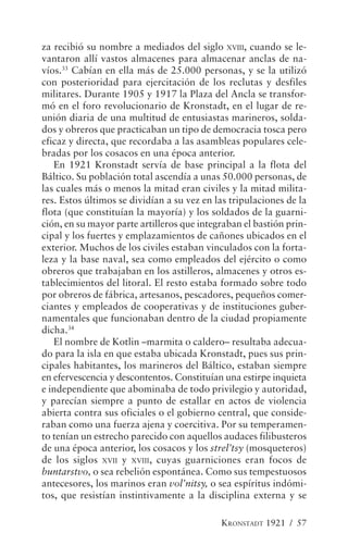 za recibió su nombre a mediados del siglo XVIII, cuando se le-
vantaron allí vastos almacenes para almacenar anclas de na-
víos.33 Cabían en ella más de 25.000 personas, y se la utilizó
con posterioridad para ejercitación de los reclutas y desfiles
militares. Durante 1905 y 1917 la Plaza del Ancla se transfor-
mó en el foro revolucionario de Kronstadt, en el lugar de re-
unión diaria de una multitud de entusiastas marineros, solda-
dos y obreros que practicaban un tipo de democracia tosca pero
eficaz y directa, que recordaba a las asambleas populares cele-
bradas por los cosacos en una época anterior.
   En 1921 Kronstadt servía de base principal a la flota del
Báltico. Su población total ascendía a unas 50.000 personas, de
las cuales más o menos la mitad eran civiles y la mitad milita-
res. Estos últimos se dividían a su vez en las tripulaciones de la
flota (que constituían la mayoría) y los soldados de la guarni-
ción, en su mayor parte artilleros que integraban el bastión prin-
cipal y los fuertes y emplazamientos de cañones ubicados en el
exterior. Muchos de los civiles estaban vinculados con la forta-
leza y la base naval, sea como empleados del ejército o como
obreros que trabajaban en los astilleros, almacenes y otros es-
tablecimientos del litoral. El resto estaba formado sobre todo
por obreros de fábrica, artesanos, pescadores, pequeños comer-
ciantes y empleados de cooperativas y de instituciones guber-
namentales que funcionaban dentro de la ciudad propiamente
dicha.34
   El nombre de Kotlin –marmita o caldero– resultaba adecua-
do para la isla en que estaba ubicada Kronstadt, pues sus prin-
cipales habitantes, los marineros del Báltico, estaban siempre
en efervescencia y descontentos. Constituían una estirpe inquieta
e independiente que abominaba de todo privilegio y autoridad,
y parecían siempre a punto de estallar en actos de violencia
abierta contra sus oficiales o el gobierno central, que conside-
raban como una fuerza ajena y coercitiva. Por su temperamen-
to tenían un estrecho parecido con aquellos audaces filibusteros
de una época anterior, los cosacos y los strel’tsy (mosqueteros)
de los siglos XVII y XVIII, cuyas guarniciones eran focos de
buntarstvo, o sea rebelión espontánea. Como sus tempestuosos
antecesores, los marinos eran vol’nitsy, o sea espíritus indómi-
tos, que resistían instintivamente a la disciplina externa y se

                                            KRONSTADT 1921 / 57
 