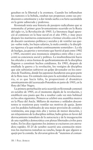 gozaban en la libertad y la aventura. Cuando los inflamaban
los rumores o la bebida, estaban tan propensos como sus pre-
decesores a amotinarse y a dar rienda suelta a su furia saciándola
en la gente adinerada y poderosa.
   Kronstadt tenía una historia de pasajero radicalismo que se
remontaba al primer gran levantamiento ocurrido en la Rusia
del siglo XX, la Revolución de 1905. La literatura ilegal apare-
ció al comienzo en la base naval en el año 1901, y muy poco
después los marineros comenzaron a formar círculos con el fin
de discutir cuestiones políticas y sociales y de ventilar sus que-
jas –sobre todo, los bajos salarios, la mala comida y la discipli-
na rigurosa a la que estaban continuamente sometidos–. La ola
de huelgas, jacqueries y terrorismo que barrió al país entre 1902
y 1905, encontró una resonancia simpática entre ellos y acre-
centó su conciencia social y política. La insubordinación hacia
los oficiales y otras formas de quebrantamiento de la disciplina
llegaron a constituir hechos cotidianos. En 1905, después de
estallada la guerra y la revolución, los vestigios de disciplina
que aún subsistían sufrieron un golpe devastador en los estre-
chos de Tsushima, donde los japoneses hundieron una gran parte
de la flota rusa. Un estímulo más para la actividad revoluciona-
ria, si es que hacía falta, lo proporcionó el dramático
amotinamiento del acorazado Potemkin en junio de 1905, en la
flota del Mar Negro.
   La primera perturbación seria ocurrida en Kronstadt comenzó
en octubre de 1905, en el momento álgido de la revolución, y
estableció una pauta que iba a resultar cada vez más habitual
en los años siguientes. Primero se celebró una asamblea masiva
en la Plaza del Ancla. Millares de marinos y soldados descon-
tentos se reunieron para ventilar sus motivos de queja. Junto
con los pedidos habituales de una mejor provisión de comida y
vestimenta, una paga más alta y turnos de menor duración, y
un relajamiento de la disciplina militar, hubo gritos en favor del
derrocamiento inmediato de la autocracia y de la inauguración
de una república democrática con plenas libertades civiles para
todos. En los días siguientes los ánimos se excitaron con aterra-
dora rapidez. El 25 de octubre ocurrió una conmoción mien-
tras los marineros tomaban su rancho, luego de que alguien se
quejó por la comida. Se elevaron gritos de “matemos al coman-

58 / PAUL AVRICH
 