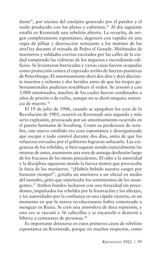 dante”, por encima del estrépito generado por el pataleo y el
ruido producido con los platos y cubiertos.35 Al día siguiente
estalló en Kronstadt una rebelión abierta. La revuelta, de ori-
gen completamente espontáneo, degeneró con rapidez en una
orgía de pillaje y destrucción semejante a los motines de los
strel’tsy durante el reinado de Pedro el Grande. Multitudes de
marineros y soldados corrían excitados por las calles de la ciu-
dad rompiendo las vidrieras de los negocios e incendiando edi-
ficios. Se levantaron barricadas y varias casas fueron ocupadas
como protección contra el esperado arribo de fuerzas punitivas
de Petersburgo. El amotinamiento duró dos días y dejó diecisie-
te muertos y ochenta y dos heridos antes de que las tropas gu-
bernamentales pudieran restablecer el orden. Se arrestó a casi
3.000 amotinados, muchos de los cuales fueron condenados a
años de prisión o de exilio, aunque no se dictó ninguna senten-
cia de muerte.36
   El 19 de julio de 1906, cuando se apagaban los ecos de la
Revolución de 1905, ocurrió en Kronstadt una segunda y más
seria explosión, provocada por un amotinamiento ocurrido en
el puerto hermano de Sveaborg. Como su predecesor de octu-
bre, este nuevo estallido era cosa espontánea y desorganizada
que escapó a todo control durante dos días, antes de que los
refuerzos enviados por el gobierno lograran sofocarlo. Las exi-
gencias de los rebeldes, si bien seguían siendo esencialmente las
mismas de antes, asumieron una nota de amarga desilusión luego
de los fracasos de los meses precedentes. El odio a la autoridad
y la disciplina siguieron siendo la fuerza motriz que provocaba
la furia de los marineros. “¡Habéis bebido nuestra sangre por
bastante tiempo!”, gritaba un marinero a un oficial en medio
del tumulto, grito que sintetizaba los sentimientos de los insur-
gentes.37 Ambos bandos lucharon con una ferocidad sin prece-
dentes, impulsados los rebeldes por la frustración y los ultrajes,
y las autoridades por la confianza en una rápida victoria, en un
momento en que la marea revolucionaria había comenzado a
menguar en Rusia. Se creó una atmósfera de dura represión, y
esta vez se ejecutó a 36 cabecillas y se encarceló o desterró a
Siberia a centenares de personas.38
   Es importante detenerse en estos primeros casos de rebelión
espontánea en Kronstadt, porque en muchos respectos, como

                                            KRONSTADT 1921 / 59
 