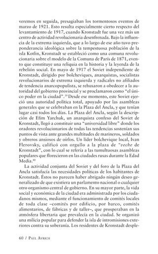 veremos en seguida, presagiaban los tormentosos eventos de
marzo de 1921. Esto resulta especialmente cierto respecto del
levantamiento de 1917, cuando Kronstadt fue una vez más un
centro de actividad revolucionaria desenfrenada. Bajo la influen-
cia de la extrema izquierda, que a lo largo de ese año tuvo pre-
ponderancia ideológica sobre la tempestuosa población de la
isla Kotlin, Kronstadt se estableció como una comuna revolu-
cionaria sobre el modelo de la Comuna de París de 1871, even-
to que constituye una reliquia en la historia y la leyenda de la
rebelión social. En mayo de 1917 el Soviet independiente de
Kronstadt, dirigido por bolcheviques, anarquistas, socialistas
revolucionarios de extrema izquierda y radicales no afiliados
de tendencia anarcopopulista, se rehusaron a obedecer a la au-
toridad del gobierno provincial y se proclamaron como “el úni-
co poder en la ciudad”.39 Desde ese momento, este Soviet ejer-
ció una autoridad política total, apoyado por las asambleas
generales que se celebraban en la Plaza del Ancla, y que tenían
lugar casi todos los días. La Plaza del Ancla, según la descrip-
ción de Efim Yarchuk, un anarquista confeso del Soviet de
Kronstadt, llegó a constituir una “universidad libre” donde los
oradores revolucionarios de todas las tendencias sostenían sus
puntos de vista ante grandes multitudes de marineros, soldados
y obreros ansiosos de oírlos. Un líder bolchevique local, Ivan
Flerovsky, calificó con orgullo a la plaza de “veche de
Kronstadt”, con lo cual se refería a las tumultuosas asambleas
populares que florecieron en las ciudades rusas durante la Edad
Media.40
   La actividad conjunta del Soviet y del foro de la Plaza del
Ancla satisfacía las necesidades políticas de los habitantes de
Kronstadt. Éstos no parecen haber abrigado ningún deseo ge-
neralizado de que existiera un parlamento nacional o cualquier
otro organismo central de gobierno. En su mayor parte, la vida
social y económica de la ciudad era administrada por los ciuda-
danos mismos, mediante el funcionamiento de comités locales
de toda clase –comités por edificio, por barco, comités
alimentarios, de fábricas y de taller–, que prosperaban en la
atmósfera libertaria que prevalecía en la ciudad. Se organizó
una milicia popular para defender la isla de intromisiones exte-
riores contra su soberanía. Los residentes de Kronstadt desple-

60 / PAUL AVRICH
 