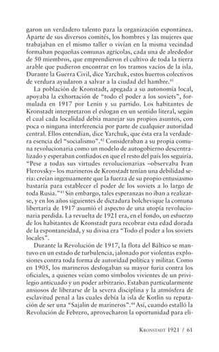 garon un verdadero talento para la organización espontánea.
Aparte de sus diversos comités, los hombres y las mujeres que
trabajaban en el mismo taller o vivían en la misma vecindad
formaban pequeñas comunas agrícolas, cada una de alrededor
de 50 miembros, que emprendieron el cultivo de toda la tierra
arable que pudieron encontrar en los tramos vacíos de la isla.
Durante la Guerra Civil, dice Yarchuk, estos huertos colectivos
de verdura ayudaron a salvar a la ciudad del hambre.41
   La población de Kronstadt, apegada a su autonomía local,
apoyaba la exhortación de “todo el poder a los soviets”, for-
mulada en 1917 por Lenin y su partido. Los habitantes de
Kronstadt interpretaron el eslogan en un sentido literal, según
el cual cada localidad debía manejar sus propios asuntos, con
poca o ninguna interferencia por parte de cualquier autoridad
central. Ellos entendían, dice Yarchuk, que ésta era la verdade-
ra esencia del “socialismo”.42 Consideraban a su propia comu-
na revolucionaria como un modelo de autogobierno descentra-
lizado y esperaban confiados en que el resto del país los seguiría.
“Pese a todas sus virtudes revolucionarias –observaba Ivan
Flerovsky– los marineros de Kronstadt tenían una debilidad se-
ria: creían ingenuamente que la fuerza de su propio entusiasmo
bastaría para establecer el poder de los soviets a lo largo de
toda Rusia.”43 Sin embargo, tales esperanzas no iban a realizar-
se, y en los años siguientes de dictadura bolchevique la comuna
libertaria de 1917 asumió el aspecto de una utopía revolucio-
naria perdida. La revuelta de 1921 era, en el fondo, un esfuerzo
de los habitantes de Kronstadt para recobrar esta edad dorada
de la espontaneidad, y su divisa era “Todo el poder a los soviets
locales”.
   Durante la Revolución de 1917, la flota del Báltico se man-
tuvo en un estado de turbulencia, jalonado por violentas explo-
siones contra toda forma de autoridad política y militar. Como
en 1905, los marineros desfogaban su mayor furia contra los
oficiales, a quienes veían como símbolos vivientes de un privi-
legio anticuado y un poder arbitrario. Estaban particularmente
ansiosos de liberarse de la severa disciplina y la atmósfera de
esclavitud penal a las cuales debía la isla de Kotlin su reputa-
ción de ser una “Sajalin de marineros”.44 Así, cuando estalló la
Revolución de Febrero, aprovecharon la oportunidad para eli-

                                             KRONSTADT 1921 / 61
 