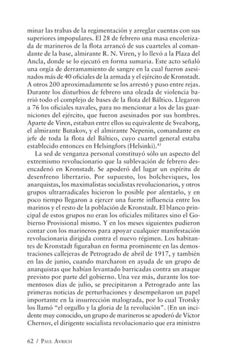 minar las trabas de la regimentación y arreglar cuentas con sus
superiores impopulares. El 28 de febrero una masa encoleriza-
da de marineros de la flota arrancó de sus cuarteles al coman-
dante de la base, almirante R. N. Viren, y lo llevó a la Plaza del
Ancla, donde se lo ejecutó en forma sumaria. Este acto señaló
una orgía de derramamiento de sangre en la cual fueron asesi-
nados más de 40 oficiales de la armada y el ejército de Kronstadt.
A otros 200 aproximadamente se los arrestó y puso entre rejas.
Durante los disturbios de febrero una oleada de violencia ba-
rrió todo el complejo de bases de la flota del Báltico. Llegaron
a 76 los oficiales navales, para no mencionar a los de las guar-
niciones del ejército, que fueron asesinados por sus hombres.
Aparte de Viren, estaban entre ellos su equivalente de Sveaborg,
el almirante Butakov, y el almirante Nepenin, comandante en
jefe de toda la flota del Báltico, cuyo cuartel general estaba
establecido entonces en Helsingfors (Helsinki).45
   La sed de venganza personal constituyó sólo un aspecto del
extremismo revolucionario que la sublevación de febrero des-
encadenó en Kronstadt. Se apoderó del lugar un espíritu de
desenfreno libertario. Por supuesto, los bolcheviques, los
anarquistas, los maximalistas socialistas revolucionarios, y otros
grupos ultrarradicales hicieron lo posible por alentarlo, y en
poco tiempo llegaron a ejercer una fuerte influencia entre los
marinos y el resto de la población de Kronstadt. El blanco prin-
cipal de estos grupos no eran los oficiales militares sino el Go-
bierno Provisional mismo. Y en los meses siguientes pudieron
contar con los marineros para apoyar cualquier manifestación
revolucionaria dirigida contra el nuevo régimen. Los habitan-
tes de Kronstadt figuraban en forma prominente en las demos-
traciones callejeras de Petrogrado de abril de 1917, y también
en las de junio, cuando marcharon en ayuda de un grupo de
anarquistas que habían levantado barricadas contra un ataque
previsto por parte del gobierno. Una vez más, durante los tor-
mentosos días de julio, se precipitaron a Petrogrado ante las
primeras noticias de perturbaciones y desempeñaron un papel
importante en la insurrección malograda, por lo cual Trotsky
los llamó “el orgullo y la gloria de la revolución”. (En un inci-
dente muy conocido, un grupo de marineros se apoderó de Víctor
Chernov, el dirigente socialista revolucionario que era ministro

62 / PAUL AVRICH
 