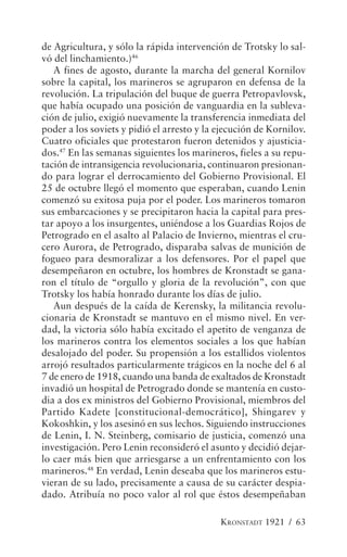 de Agricultura, y sólo la rápida intervención de Trotsky lo sal-
vó del linchamiento.)46
   A fines de agosto, durante la marcha del general Kornilov
sobre la capital, los marineros se agruparon en defensa de la
revolución. La tripulación del buque de guerra Petropavlovsk,
que había ocupado una posición de vanguardia en la subleva-
ción de julio, exigió nuevamente la transferencia inmediata del
poder a los soviets y pidió el arresto y la ejecución de Kornilov.
Cuatro oficiales que protestaron fueron detenidos y ajusticia-
dos.47 En las semanas siguientes los marineros, fieles a su repu-
tación de intransigencia revolucionaria, continuaron presionan-
do para lograr el derrocamiento del Gobierno Provisional. El
25 de octubre llegó el momento que esperaban, cuando Lenin
comenzó su exitosa puja por el poder. Los marineros tomaron
sus embarcaciones y se precipitaron hacia la capital para pres-
tar apoyo a los insurgentes, uniéndose a los Guardias Rojos de
Petrogrado en el asalto al Palacio de Invierno, mientras el cru-
cero Aurora, de Petrogrado, disparaba salvas de munición de
fogueo para desmoralizar a los defensores. Por el papel que
desempeñaron en octubre, los hombres de Kronstadt se gana-
ron el título de “orgullo y gloria de la revolución”, con que
Trotsky los había honrado durante los días de julio.
   Aun después de la caída de Kerensky, la militancia revolu-
cionaria de Kronstadt se mantuvo en el mismo nivel. En ver-
dad, la victoria sólo había excitado el apetito de venganza de
los marineros contra los elementos sociales a los que habían
desalojado del poder. Su propensión a los estallidos violentos
arrojó resultados particularmente trágicos en la noche del 6 al
7 de enero de 1918, cuando una banda de exaltados de Kronstadt
invadió un hospital de Petrogrado donde se mantenía en custo-
dia a dos ex ministros del Gobierno Provisional, miembros del
Partido Kadete [constitucional-democrático], Shingarev y
Kokoshkin, y los asesinó en sus lechos. Siguiendo instrucciones
de Lenin, I. N. Steinberg, comisario de justicia, comenzó una
investigación. Pero Lenin reconsideró el asunto y decidió dejar-
lo caer más bien que arriesgarse a un enfrentamiento con los
marineros.48 En verdad, Lenin deseaba que los marineros estu-
vieran de su lado, precisamente a causa de su carácter despia-
dado. Atribuía no poco valor al rol que éstos desempeñaban

                                            KRONSTADT 1921 / 63
 