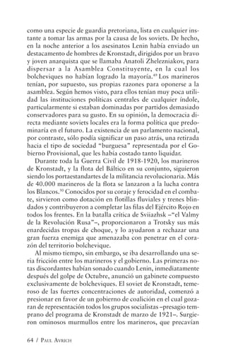 como una especie de guardia pretoriana, lista en cualquier ins-
tante a tomar las armas por la causa de los soviets. De hecho,
en la noche anterior a los asesinatos Lenin había enviado un
destacamento de hombres de Kronstadt, dirigidos por un bravo
y joven anarquista que se llamaba Anatoli Zhelezniakov, para
dispersar a la Asamblea Constituyente, en la cual los
bolcheviques no habían logrado la mayoría.49 Los marineros
tenían, por supuesto, sus propias razones para oponerse a la
asamblea. Según hemos visto, para ellos tenían muy poca utili-
dad las instituciones políticas centrales de cualquier índole,
particularmente si estaban dominadas por partidos demasiado
conservadores para su gusto. En su opinión, la democracia di-
recta mediante soviets locales era la forma política que predo-
minaría en el futuro. La existencia de un parlamento nacional,
por contraste, sólo podía significar un paso atrás, una retirada
hacia el tipo de sociedad “burguesa” representada por el Go-
bierno Provisional, que les había costado tanto liquidar.
   Durante toda la Guerra Civil de 1918-1920, los marineros
de Kronstadt, y la flota del Báltico en su conjunto, siguieron
siendo los portaestandartes de la militancia revolucionaria. Más
de 40.000 marineros de la flota se lanzaron a la lucha contra
los Blancos.50 Conocidos por su coraje y ferocidad en el comba-
te, sirvieron como dotación en flotillas fluviales y trenes blin-
dados y contribuyeron a completar las filas del Ejército Rojo en
todos los frentes. En la batalla crítica de Sviiazhsk –“el Valmy
de la Revolución Rusa”–, proporcionaron a Trotsky sus más
enardecidas tropas de choque, y lo ayudaron a rechazar una
gran fuerza enemiga que amenazaba con penetrar en el cora-
zón del territorio bolchevique.
   Al mismo tiempo, sin embargo, se iba desarrollando una se-
ria fricción entre los marineros y el gobierno. Las primeras no-
tas discordantes habían sonado cuando Lenin, inmediatamente
después del golpe de Octubre, anunció un gabinete compuesto
exclusivamente de bolcheviques. El soviet de Kronstadt, teme-
roso de las fuertes concentraciones de autoridad, comenzó a
presionar en favor de un gobierno de coalición en el cual goza-
ran de representación todos los grupos socialistas –presagio tem-
prano del programa de Kronstadt de marzo de 1921–. Surgie-
ron ominosos murmullos entre los marineros, que precavían

64 / PAUL AVRICH
 