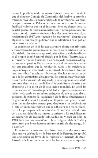 contra la posibilidad de un nuevo régimen dictatorial. Se decía
que si el nuevo Consejo de Comisarios del Pueblo se atrevía a
traicionar los ideales democráticos de la revolución, los caño-
nes que tomaron el Palacio de Invierno podían con la misma
facilidad volverse contra el Instituto Smolny, donde tenía su
cuartel general la nueva administración.51 Lenin pasó evidente-
mente por alto estos sentimientos hostiles cuando amenazó, en
noviembre de 1917, con “acudir a los marineros”, después que
algunos de sus colegas pidieron que se admitieran en el gobier-
no a otros socialistas.52
    A comienzos de 1918 las quejas contra el carácter arbitrario
y burocrático del gobierno comunista ya no constituían un he-
cho aislado. En marzo se agravó la situación cuando fue disuel-
to el propio comité central elegido por la flota (Tsentrobalt) y
se transfirieron sus funciones a un consejo de comisarios desig-
nados por el partido. Era cada vez mayor el número de marine-
ros que pensaban que la revolución había sido traicionada,
impresión que el tratado de Brest-Litovsk, firmado en el mismo
mes, contribuyó mucho a robustecer. Muchos se pusieron del
lado de los comunistas de izquierda, los anarquistas y los socia-
listas revolucionarios de izquierda, que se oponían al tratado
por considerarlo una rendición al imperialismo alemán y un
abandono de la meta de la revolución mundial. En abril las
tripulaciones de varios buques del Báltico aprobaron una reso-
lución redactada en términos enérgicos donde se acusaba al
gobierno de planear la liquidación de la flota obedeciendo a
exigencias alemanas. La resolución llegó hasta el punto de soli-
citar una sublevación general para desalojar a los bolcheviques
e instalar un nuevo régimen que se adhiriera con mayor fideli-
dad a los principios de la revolución. No sucedió nada de esto,
pero una cantidad de marineros se unieron a los socialistas re-
volucionarios de izquierda sublevados en Moscú en julio de
1918, hicieron una incursión en el cuartel general de la Cheka y
arrestaron por breve lapso a un funcionario de alto rango, M.
I. Latsis.53
    En octubre ocurrieron más disturbios, cuando una asam-
blea masiva celebrada en la base naval de Petrogrado aprobó
una resolución en favor de la ruptura del acuerdo de Brest-
Litovsk y de la resistencia contra las fuerzas alemanas que ha-

                                            KRONSTADT 1921 / 65
 