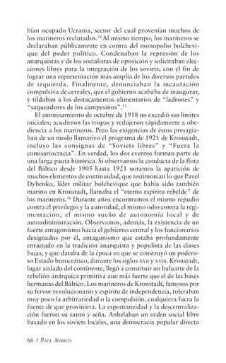 bían ocupado Ucrania, sector del cual provenían muchos de
los marineros reclutados.54 Al mismo tiempo, los marineros se
declaraban públicamente en contra del monopolio bolchevi-
que del poder político. Condenaban la represión de los
anarquistas y de los socialistas de oposición y solicitaban elec-
ciones libres para la integración de los soviets, con el fin de
lograr una representación más amplia de los diversos partidos
de izquierda. Finalmente, denunciaban la incautación
compulsiva de cereales, que el gobierno acababa de inaugurar,
y tildaban a los destacamentos alimentarios de “ladrones” y
“saqueadores de los campesinos”.55
   El amotinamiento de octubre de 1918 no excedió sus límites
iniciales; acudieron las tropas y redujeron rápidamente a obe-
diencia a los marineros. Pero las exigencias de éstos presagia-
ban de un modo llamativo el programa de 1921 de Kronstadt,
incluso las consignas de “Soviets libres” y “Fuera la
comisariocracia”. En verdad, los dos eventos forman parte de
una larga pauta histórica. Si observamos la conducta de la flota
del Báltico desde 1905 hasta 1921 notamos la aparición de
muchos elementos de continuidad, que testimonian lo que Pavel
Dybenko, líder militar bolchevique que había sido también
marino en Kronstadt, llamaba el “eterno espíritu rebelde” de
los marineros.56 Durante años encontramos el mismo repudio
contra el privilegio y la autoridad, el mismo odio contra la regi-
mentación, el mismo sueño de autonomía local y de
autoadministración. Observamos, además, la existencia de un
fuerte antagonismo hacia el gobierno central y los funcionarios
designados por él, antagonismo que estaba profundamente
enraizado en la tradición anarquista y populista de las clases
bajas, y que databa de la época en que se construyó un podero-
so Estado burocrático, durante los siglos XVII y XVIII. Kronstadt,
lugar aislado del continente, llegó a constituir un baluarte de la
rebelión anárquica primitiva aun más fuerte que el de las bases
hermanas del Báltico. Los marineros de Kronstadt, famosos por
su fervor revolucionario y espíritu de independencia, toleraban
muy poco la arbitrariedad o la compulsión, cualquiera fuera la
fuente de que proviniera. La espontaneidad y la descentraliza-
ción fueron su santo y seña. Anhelaban un orden social libre
basado en los soviets locales, una democracia popular directa

66 / PAUL AVRICH
 