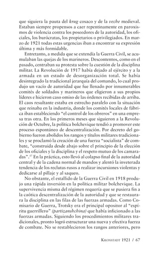 que siguiera la pauta del krug cosaco y de la veche medieval.
Estaban siempre propensos a caer repentinamente en paroxis-
mos de violencia contra los poseedores de la autoridad, los ofi-
ciales, los burócratas, los propietarios o privilegiados. En mar-
zo de 1921 todas estas urgencias iban a encontrar su expresión
última y más formidable.
   Entretanto, a medida que se extendía la Guerra Civil, se acu-
mulaban las quejas de los marineros. Descontentos, como en el
pasado, centraban su protesta sobre la cuestión de la disciplina
militar. La Revolución de 1917 había dejado al ejército y a la
armada en un estado de desorganización total. Se había
desintegrado la tradicional jerarquía del comando, lo cual pro-
dujo un vacío de autoridad que fue llenado por innumerables
comités de soldados y marineros que eligieron a sus propios
líderes e hicieron caso omiso de las órdenes recibidas de arriba.
El caos resultante estaba en estrecho paralelo con la situación
que reinaba en la industria, donde los comités locales de fábri-
ca iban estableciendo “el control de los obreros” en una empre-
sa tras otra. En los primeros meses que siguieron a la Revolu-
ción de Octubre, la política bolchevique tendió a promover este
proceso espontáneo de descentralización. Por decreto del go-
bierno fueron abolidos los rangos y títulos militares tradiciona-
les y se proclamó la creación de una fuerza “socialista” de com-
bate, “construida desde abajo sobre el principio de la elección
de los oficiales y la disciplina y el respeto mutuo de los camara-
das”.57 En la práctica, esto llevó al colapso final de la autoridad
central y de la cadena normal de mandos y alentó la inveterada
tendencia de los reclutas rusos a realizar incursiones violentas y
dedicarse al pillaje y al saqueo.
   No obstante, el estallido de la Guerra Civil en 1918 produ-
jo una rápida inversión en la política militar bolchevique. La
supervivencia misma del régimen requería que se pusiera fin a
la caótica descentralización de la autoridad y que se restaura-
ra la disciplina en las filas de las fuerzas armadas. Como Co-
misario de Guerra, Trotsky era el principal opositor al “espí-
ritu guerrillero” (partizanshchina) que había inficionado a las
fuerzas armadas. Siguiendo los procedimientos militares tra-
dicionales, pronto logró estructurar una nueva y efectiva fuerza
de combate. No se restablecieron los rangos anteriores, pero

                                             KRONSTADT 1921 / 67
 