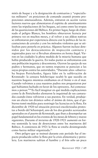 mités de buque y a la designación de comisarios y “especialis-
tas militares” en posiciones de comando asumió pronto pro-
porciones amenazadoras. Además, entraron en acción varios
factores nuevos que alimentaron el espíritu de amotinamiento
entre las tripulaciones de los buques, así como entre las tropas
de las guarniciones del Báltico. En primer lugar, luego de elimi-
nado el peligro Blanco, los hombres obtuvieron licencia por
primera vez en muchos meses, y al volver a sus aldeas nativas
se enfrentaron por experiencia directa con la política de las in-
cautaciones de cereales y con los métodos violentos que se uti-
lizaban para ponerla en práctica. Algunos fueron incluso dete-
nidos por los destacamentos de inspección caminera y
registrados para ver si llevaban alimentos en forma ilegal. Vie-
ron en las ciudades la plena medida de la miseria humana que
había producido la guerra. En todas partes se enfrentaron con
una población inquieta y descontenta. Oyeron las quejas de sus
padres y hermanos, que en tantos respectos se parecían a las
suyas propias contra las autoridades. “Durante años –observa-
ba Stepan Petrichenko, figura líder en la sublevación de
Kronstadt– la censura bolchevique ocultó lo que sucedía en
nuestros hogares mientras estábamos en el frente o en el mar.
Cuando volvimos a casa nuestros padres nos preguntaron por
qué habíamos luchado en favor de los opresores. Así comenza-
mos a pensar.”60 Es fácil imaginar en qué medida explicaciones
como la de Petrichenko alentaron la inquietud de sus camara-
das cuando éstos volvieron a sus puestos. En verdad, produje-
ron un efecto tan drástico sobre el ánimo de éstos, que el go-
bierno tomó medidas para restringir las licencias en la flota. En
diciembre de 1920 tal situación provocó encolerizadas protes-
tas a bordo del Sebastopol, uno de los dos grandes acorazados
apostados en el puerto de Kronstadt, que iban a desempeñar un
papel fundamental en los eventos de los meses de febrero y marzo
siguientes. Durante el invierno de 1920-1921 aumentó en for-
ma sostenida la tasa de deserciones entre los marineros del
Báltico. A comienzos de 1921 la flota se estaba desintegrando
como fuerza militar organizada.61
   Otro peligro que se insinuó durante este período fue el im-
pacto producido sobre la flota por la crisis alimentaria y petro-
lera. Los marineros sufrían el hambre y el frío sólo un poco

                                            KRONSTADT 1921 / 69
 