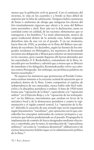 menos que la población civil en general. Con el comienzo del
invierno, la vida en los cuarteles y a bordo se hizo difícil de
soportar por la falta de calefacción. Tampoco había existencias
de botas o uniformes de abrigo que mitigaran los efectos del
frío inusitadamente riguroso que afectó a la zona del Báltico
entre noviembre y abril. Peor aún era la declinación, tanto en
cantidad como en calidad, de las raciones alimentarias que se
entregaron a los hombres.62 La mala alimentación, motivo de
queja tradicional dentro de la armada rusa, había originado
disturbios más de una vez en el pasado. Y en ese momento,
hacia fines de 1920, se produjo en la flota del Báltico una epi-
demia de escorbuto. En diciembre, según las fuentes de los emi-
grados residentes en Helsingfors, los marineros de Kronstadt
enviaron una delegación a Moscú para solicitar un mejoramiento
en las raciones, pero cuando llegaron allí fueron detenidos por
las autoridades. F. F. Raskolnikov, comandante de la flota, in-
tercedió por sus hombres y advirtió que a menos que se liberara
de inmediato a los delegados, Kronstadt podía volver sus caño-
nes contra Petrogrado. Sin embargo, sus proféticas palabras no
fueron escuchadas.63
   Ni siquiera los marineros que pertenecían al Partido Comu-
nista estaban inmunes a la creciente actitud de oposición que se
producía dentro de la flota. Como compartían el espíritu de
independencia de sus camaradas, nunca había sido fácil redu-
cirlos a la disciplina partidaria o militar. A fines de 1920 tomó
forma una “oposición de la flota”, equivalente a la “oposición
militar” en el Ejército Rojo y a la “oposición de los trabajado-
res” en las fábricas, movimientos que estaban en favor de la
iniciativa local y de la democracia partidaria y contra la regi-
mentación y el rígido control central. La “oposición de la flo-
ta” defendía la creación de una armada tipo soviet organizada
según lineamientos “socialistas”, por oposición con lo que con-
sideraba los conceptos anticuados de carácter jerárquico y au-
toritario que habían predominado en el pasado. Propugnaba la
implantación de comités de barco designados mediante eleccio-
nes, y reprobaba, por lo tanto, la introducción de “especialistas
militares” así como la “conducta dictatorial” (diktatorstvo) de
ciertos funcionarios bolcheviques en la administración política
de la flota.64

70 / PAUL AVRICH
 