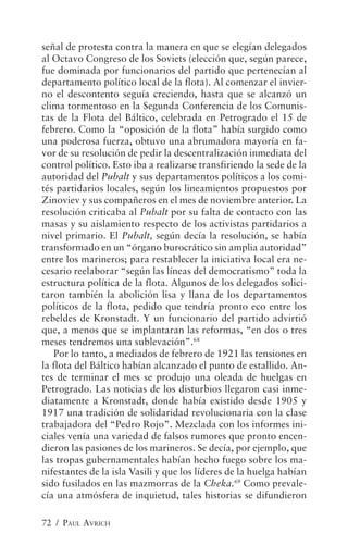 señal de protesta contra la manera en que se elegían delegados
al Octavo Congreso de los Soviets (elección que, según parece,
fue dominada por funcionarios del partido que pertenecían al
departamento político local de la flota). Al comenzar el invier-
no el descontento seguía creciendo, hasta que se alcanzó un
clima tormentoso en la Segunda Conferencia de los Comunis-
tas de la Flota del Báltico, celebrada en Petrogrado el 15 de
febrero. Como la “oposición de la flota” había surgido como
una poderosa fuerza, obtuvo una abrumadora mayoría en fa-
vor de su resolución de pedir la descentralización inmediata del
control político. Esto iba a realizarse transfiriendo la sede de la
autoridad del Pubalt y sus departamentos políticos a los comi-
tés partidarios locales, según los lineamientos propuestos por
Zinoviev y sus compañeros en el mes de noviembre anterior. La
resolución criticaba al Pubalt por su falta de contacto con las
masas y su aislamiento respecto de los activistas partidarios a
nivel primario. El Pubalt, según decía la resolución, se había
transformado en un “órgano burocrático sin amplia autoridad”
entre los marineros; para restablecer la iniciativa local era ne-
cesario reelaborar “según las líneas del democratismo” toda la
estructura política de la flota. Algunos de los delegados solici-
taron también la abolición lisa y llana de los departamentos
políticos de la flota, pedido que tendría pronto eco entre los
rebeldes de Kronstadt. Y un funcionario del partido advirtió
que, a menos que se implantaran las reformas, “en dos o tres
meses tendremos una sublevación”.68
   Por lo tanto, a mediados de febrero de 1921 las tensiones en
la flota del Báltico habían alcanzado el punto de estallido. An-
tes de terminar el mes se produjo una oleada de huelgas en
Petrogrado. Las noticias de los disturbios llegaron casi inme-
diatamente a Kronstadt, donde había existido desde 1905 y
1917 una tradición de solidaridad revolucionaria con la clase
trabajadora del “Pedro Rojo”. Mezclada con los informes ini-
ciales venía una variedad de falsos rumores que pronto encen-
dieron las pasiones de los marineros. Se decía, por ejemplo, que
las tropas gubernamentales habían hecho fuego sobre los ma-
nifestantes de la isla Vasili y que los líderes de la huelga habían
sido fusilados en las mazmorras de la Cheka.69 Como prevale-
cía una atmósfera de inquietud, tales historias se difundieron

72 / PAUL AVRICH
 