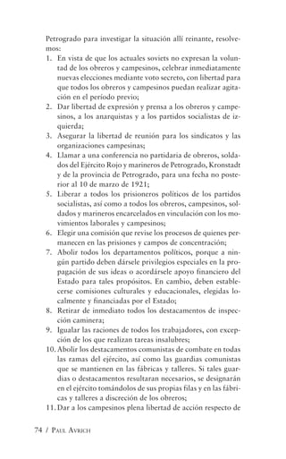 Petrogrado para investigar la situación allí reinante, resolve-
   mos:
   1. En vista de que los actuales soviets no expresan la volun-
       tad de los obreros y campesinos, celebrar inmediatamente
       nuevas elecciones mediante voto secreto, con libertad para
       que todos los obreros y campesinos puedan realizar agita-
       ción en el período previo;
   2. Dar libertad de expresión y prensa a los obreros y campe-
       sinos, a los anarquistas y a los partidos socialistas de iz-
       quierda;
   3. Asegurar la libertad de reunión para los sindicatos y las
       organizaciones campesinas;
   4. Llamar a una conferencia no partidaria de obreros, solda-
       dos del Ejército Rojo y marineros de Petrogrado, Kronstadt
       y de la provincia de Petrogrado, para una fecha no poste-
       rior al 10 de marzo de 1921;
   5. Liberar a todos los prisioneros políticos de los partidos
       socialistas, así como a todos los obreros, campesinos, sol-
       dados y marineros encarcelados en vinculación con los mo-
       vimientos laborales y campesinos;
   6. Elegir una comisión que revise los procesos de quienes per-
       manecen en las prisiones y campos de concentración;
   7. Abolir todos los departamentos políticos, porque a nin-
       gún partido deben dársele privilegios especiales en la pro-
       pagación de sus ideas o acordársele apoyo financiero del
       Estado para tales propósitos. En cambio, deben estable-
       cerse comisiones culturales y educacionales, elegidas lo-
       calmente y financiadas por el Estado;
   8. Retirar de inmediato todos los destacamentos de inspec-
       ción caminera;
   9. Igualar las raciones de todos los trabajadores, con excep-
       ción de los que realizan tareas insalubres;
   10. Abolir los destacamentos comunistas de combate en todas
       las ramas del ejército, así como las guardias comunistas
       que se mantienen en las fábricas y talleres. Si tales guar-
       dias o destacamentos resultaran necesarios, se designarán
       en el ejército tomándolos de sus propias filas y en las fábri-
       cas y talleres a discreción de los obreros;
   11. Dar a los campesinos plena libertad de acción respecto de


74 / PAUL AVRICH
 