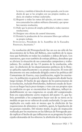 la tierra, y también el derecho de tener ganado, con la con-
       dición de que se las arreglen con sus propios medios, es
       decir, sin emplear trabajo asalariado;
   12. Requerir a todas las ramas del ejército, así como a nues-
       tros camaradas los cadetes militares (kursanty), que aprue-
       ben nuestra resolución;
   13. Pedir que la prensa dé amplia publicidad a todas nuestras
       resoluciones;
   14. Designar una oficina de control itinerante;
   15. Permitir la producción de los artesanos libres que utilicen
       su propio trabajo.
   P ETRICHENKO , Presidente de la Asamblea de la Escuadra
   PEREPELKIN, Secretario.72

   La resolución del Petropavlovsk fue un eco no sólo de los
descontentos de la flota del Báltico, sino también de la masa
rusa que habitaba en todas las ciudades y aldeas del país. Los
marineros, que eran también de estirpe plebeya, deseaban que
se aliviara la situación de sus camaradas campesinos y traba-
jadores. En verdad, de los 15 puntos de la resolución, sólo
uno –la abolición de los departamentos políticos de la flota–
se aplicaba específicamente a su propia situación. El resto del
documento era una andanada dirigida contra las políticas del
Comunismo de Guerra, cuya justificación, según los marine-
ros y la población en general, había desaparecido desde hacía
largo tiempo. El hecho de que alguno de los patrocinantes de
la resolución, incluido Petríchenko, hubieran estado de licen-
cia en su hogar hacía poco tiempo y visto con sus propios ojos
la condición en que se encontraban los aldeanos, influyó in-
dudablemente en sus exigencias en ayuda del campesinado.
Esto era especialmente cierto respecto del punto 11, que ha-
bría permitido a los campesinos hacer uso de su tierra en la
medida en que no se valieran de ayuda asalariada. Lo que esto
implicaba era nada más ni menos que la abolición de las
requisiciones de alimentos y también, quizá, la liquidación de
las granjas estatales. Del mismo modo, la gira de inspección
realizada por los marineros en las fábricas de Petrogrado pue-
de explicar el hecho de que influyeran en su programa las prin-
cipales demandas de los obreros: la abolición de las inspeccio-

                                               KRONSTADT 1921 / 75
 