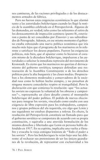 nes camineras, de las raciones privilegiadas y de los destaca-
mentos armados de fábrica.
   Pero no fueron estas exigencias económicas lo que alarmó
tanto a las autoridades bolcheviques cuando les llegó la noti-
cia de la asamblea celebrada en el Petropavlovsk. Algunas de
las demandas, en verdad, tales como las referentes al retiro de
los destacamentos de inspección caminera (punto 8), estuvie-
ron a punto de ser concedidas por Zinoviev y sus subordina-
dos de Petrogrado. Además, en ese mismo momento el gobier-
no estaba esbozando una nueva política económica que iría
mucho más lejos que el programa de los marineros en lo refe-
rente a satisfacer los deseos populares. Fueron las exigencias
políticas, más bien, que al apuntar como lo hicieron al cora-
zón mismo de la dictadura bolchevique, impulsaron a las au-
toridades a solicitar la inmediata represión del movimiento de
Kronstadt. Es cierto que los marineros no querían el derroca-
miento del gobierno soviético; tampoco defendían una res-
tauración de la Asamblea Constituyente o de los derechos
políticos para la alta burguesía y las clases medias. Desprecia-
ban a los elementos moderados y conservadores de la socie-
dad rusa como lo habían hecho siempre, y no pensaban de
ninguna manera concederles respiro ni tranquilidad. Pero la
declaración con que comienza la resolución –que “los actua-
les soviets no expresan la voluntad de los obreros y campesi-
nos”–, representaba un claro desafío contra el monopolio
bolchevique del poder político. El pedido de nuevas eleccio-
nes para integrar los soviets, vinculado como estaba con una
exigencia de libre expresión para los trabajadores, campesi-
nos y grupos políticos del ala izquierda, era algo que Lenin y
sus seguidores no estaban dispuestos a tolerar. En efecto, la
resolución del Petropavlovsk constituía un llamado para que
el gobierno soviético se comportara de acuerdo con su propia
constitución, y equivalía a una atrevida formulación de los
mismos derechos y libertades que Lenin en persona había de-
fendido en 1917. En su espíritu, implicaba una vuelta a Octu-
bre y evocaba la vieja consigna leninista de “Todo el poder a
los soviets”. Pero los bolcheviques lo veían bajo una luz dife-
rente: al rechazar sus pretensiones de ser los únicos guardia-
nes de la revolución, de representar con exclusividad a los

76 / PAUL AVRICH
 