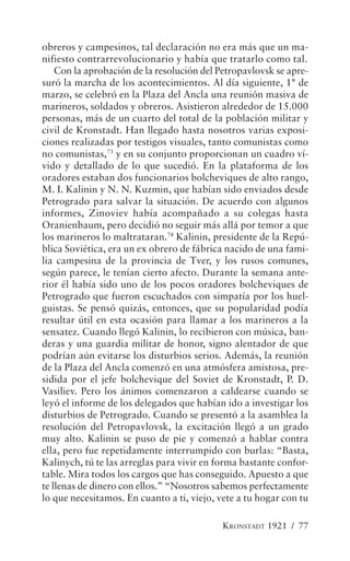 obreros y campesinos, tal declaración no era más que un ma-
nifiesto contrarrevolucionario y había que tratarlo como tal.
    Con la aprobación de la resolución del Petropavlovsk se apre-
suró la marcha de los acontecimientos. Al día siguiente, 1° de
marzo, se celebró en la Plaza del Ancla una reunión masiva de
marineros, soldados y obreros. Asistieron alrededor de 15.000
personas, más de un cuarto del total de la población militar y
civil de Kronstadt. Han llegado hasta nosotros varias exposi-
ciones realizadas por testigos visuales, tanto comunistas como
no comunistas,73 y en su conjunto proporcionan un cuadro ví-
vido y detallado de lo que sucedió. En la plataforma de los
oradores estaban dos funcionarios bolcheviques de alto rango,
M. I. Kalinin y N. N. Kuzmin, que habían sido enviados desde
Petrogrado para salvar la situación. De acuerdo con algunos
informes, Zinoviev había acompañado a su colegas hasta
Oranienbaum, pero decidió no seguir más allá por temor a que
los marineros lo maltrataran.74 Kalinin, presidente de la Repú-
blica Soviética, era un ex obrero de fábrica nacido de una fami-
lia campesina de la provincia de Tver, y los rusos comunes,
según parece, le tenían cierto afecto. Durante la semana ante-
rior él había sido uno de los pocos oradores bolcheviques de
Petrogrado que fueron escuchados con simpatía por los huel-
guistas. Se pensó quizás, entonces, que su popularidad podía
resultar útil en esta ocasión para llamar a los marineros a la
sensatez. Cuando llegó Kalinin, lo recibieron con música, ban-
deras y una guardia militar de honor, signo alentador de que
podrían aún evitarse los disturbios serios. Además, la reunión
de la Plaza del Ancla comenzó en una atmósfera amistosa, pre-
sidida por el jefe bolchevique del Soviet de Kronstadt, P. D.
Vasiliev. Pero los ánimos comenzaron a caldearse cuando se
leyó el informe de los delegados que habían ido a investigar los
disturbios de Petrogrado. Cuando se presentó a la asamblea la
resolución del Petropavlovsk, la excitación llegó a un grado
muy alto. Kalinin se puso de pie y comenzó a hablar contra
ella, pero fue repetidamente interrumpido con burlas: “Basta,
Kalinych, tú te las arreglas para vivir en forma bastante confor-
table. Mira todos los cargos que has conseguido. Apuesto a que
te llenas de dinero con ellos.” “Nosotros sabemos perfectamente
lo que necesitamos. En cuanto a ti, viejo, vete a tu hogar con tu

                                            KRONSTADT 1921 / 77
 