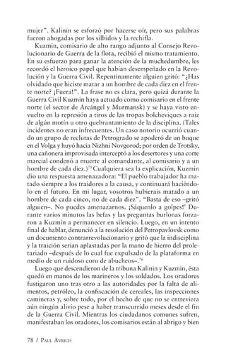 mujer”. Kalinin se esforzó por hacerse oír, pero sus palabras
fueron ahogadas por los silbidos y la rechifla.
   Kuzmin, comisario de alto rango adjunto al Consejo Revo-
lucionario de Guerra de la flota, recibió el mismo tratamiento.
En su esfuerzo para ganar la atención de la muchedumbre, les
recordó el heroico papel que habían desempeñado en la Revo-
lución y la Guerra Civil. Repentinamente alguien gritó: “¿Has
olvidado que hiciste matar a un hombre de cada diez en el fren-
te norte? ¡Fuera!”. La frase no es clara, pero quizá durante la
Guerra Civil Kuzmin haya actuado como comisario en el frente
norte (el sector de Arcángel y Murmansk) y se haya visto en-
vuelto en la represión a tiros de las tropas bolcheviques a raíz
de algún motín u otro quebrantamiento de la disciplina. (Tales
incidentes no eran infrecuentes. Un caso notorio ocurrió cuan-
do un grupo de reclutas de Petrogrado se apoderó de un buque
en el Volga y huyó hacia Nizhni Novgorod; por orden de Trotsky,
una cañonera improvisada interceptó a los desertores y una corte
marcial condenó a muerte al comandante, al comisario y a un
hombre de cada diez.)75 Cualquiera sea la explicación, Kuzmin
dio una respuesta amenazadora: “El pueblo trabajador ha ma-
tado siempre a los traidores a la causa, y continuará haciéndo-
lo en el futuro. En mi lugar, vosotros hubierais matado a un
hombre de cada cinco, no de cada diez”. “Basta de eso –gritó
alguien–. No puedes amenazarnos. ¡Sáquenlo a golpes!’ Du-
rante varios minutos las befas y las preguntas burlonas forza-
ron a Kuzmin a permanecer en silencio. Luego, en un intento
final de hablar, denunció a la resolución del Petropavlovsk como
un documento contrarrevolucionario y gritó que la indisciplina
y la traición serían aplastadas por la mano de hierro del prole-
tariado –después de lo cual fue expulsado de la plataforma en
medio de un ruidoso coro de abucheos–.76
   Luego que descendieron de la tribuna Kalinin y Kuzmin, ésta
quedó en manos de los marineros y los soldados. Los oradores
fustigaron uno tras otro a las autoridades por la falta de ali-
mentos, petróleo, la confiscación de cereales, las inspecciones
camineras y, sobre todo, por el hecho de que no se entreviera
aún ningún alivio pese a haber transcurrido meses desde el fin
de la Guerra Civil. Mientras los ciudadanos comunes sufren,
manifestaban los oradores, los comisarios están al abrigo y bien

78 / PAUL AVRICH
 