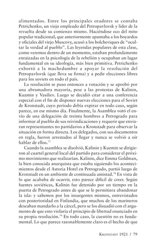 alimentados. Entre los principales oradores se contaba
Petrichenko, un viejo empleado del Petropavlovsk y líder de la
revuelta desde su comienzo mismo. Haciéndose eco del mito
popular tradicional, que anteriormente apuntaba a los boyardos
y oficiales del viejo Muscovy, acusó a los bolcheviques de “ocul-
tar la verdad al pueblo”. Las leyendas populares de esta clase,
como veremos dentro de un momento, estaban profundamente
enraizadas en la psicología de la rebelión y ocupaban un lugar
fundamental en su ideología, más bien primitiva. Petrichenko
exhortó a la muchedumbre a apoyar la resolución del
Petropavlovsk (que lleva su firma) y a pedir elecciones libres
para los soviets en todo el país.
   La resolución se puso entonces a votación y se aprobó por
una abrumadora mayoría, pese a las protestas de Kalinin,
Kuzmin y Vasiliev. Luego se decidió citar a una conferencia
especial con el fin de disponer nuevas elecciones para el Soviet
de Kronstadt, cuyo período debía expirar en todo caso, según
parece, en ese mismo día. Finalmente, la Asamblea votó el en-
vío de una delegación de treinta hombres a Petrogrado para
informar al pueblo de sus reivindicaciones y requerir que envia-
ran representantes no partidarios a Kronstadt para observar la
situación en forma directa. Los delegados, con sus documentos
en regla, fueron arrestados al llegar y nunca se volvió a oír
hablar de ellos.77
   Cuando la asamblea se disolvió, Kalinin y Kuzmin se dirigie-
ron al cuartel general local del partido para considerar el próxi-
mo movimiento que realizarían. Kalinin, dice Emma Goldman,
la bien conocida anarquista que estaba siguiendo los aconteci-
mientos desde el Astoria Hotel en Petrogrado, partió luego de
Kronstadt en un ambiente de continuada amistad.78 En vista de
lo que acababa de ocurrir, esto parece difícil de creer. Según
fuentes soviéticas, Kalinin fue detenido por un tiempo en la
puerta de Petrogrado antes de que se le permitiera abandonar
la isla: y sabemos por los insurgentes mismos, entrevistados
con posterioridad en Finlandia, que muchos de los marineros
deseaban mandarlo a la cárcel, pero se los disuadió con el argu-
mento de que esto violaría el principio de libertad enunciado en
su propia resolución.79 En todo caso, la cuestión no es funda-
mental. Lo que parece razonablemente claro es el hecho de que

                                            KRONSTADT 1921 / 79
 