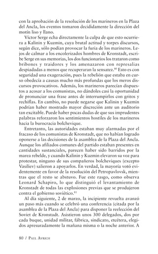 con la aprobación de la resolución de los marineros en la Plaza
del Ancla, los eventos tomaron decididamente la dirección del
motín liso y llano.
   Víctor Serge echa directamente la culpa de que esto ocurrie-
ra a Kalinin y Kuzmin, cuya brutal actitud y torpes discursos,
según dice, sólo podían provocar la furia de los marineros. Le-
jos de calmar a los encolerizados hombres de Kronstadt, escri-
be Serge en sus memorias, los dos funcionarios los trataron como
bribones y traidores y los amenazaron con represalias
despiadadas a menos que recuperaran la sensatez.80 Esto es con
seguridad una exageración, pues la rebelión que estaba en cur-
so obedecía a causas mucho más profundas que los meros dis-
cursos provocativos. Además, los marineros parecían dispues-
tos a acosar a los comunistas, no dándoles casi la oportunidad
de pronunciar una frase antes de interrumpirlos con gritos y
rechiflas. En cambio, no puede negarse que Kalinin y Kuzmin
podrían haber mostrado mayor discreción ante un auditorio
tan excitable. Puede haber pocas dudas de que sus imprudentes
palabras reforzaron los sentimientos hostiles de los marineros
hacia la burocracia bolchevique.
   Entretanto, las autoridades estaban muy alarmadas por el
fracaso de los comunistas de Kronstadt, que no habían logrado
oponerse a las decisiones de la asamblea de la Plaza del Ancla.
Aunque los afiliados comunes del partido estaban presentes en
cantidades sustanciales, parecen haber sido barridos por la
marea rebelde, y cuando Kalinin y Kuzmin elevaron su voz para
protestar, ninguno de sus compañeros bolcheviques (excepto
Vasiliev) salieron a apoyarlos. En verdad, la mayoría votó evi-
dentemente en favor de la resolución del Petropavlovsk, mien-
tras que el resto se abstuvo. Fue este rasgo, como observa
Leonard Schapiro, lo que distinguió el levantamiento de
Kronstadt de todas las explosiones previas que se produjeron
contra el gobierno soviético.81
   Al día siguiente, 2 de marzo, la incipiente revuelta avanzó
un paso más cuando se celebró una conferencia (citada por la
asamblea de la Plaza del Ancla) para disponer la reelección del
Soviet de Kronstadt. Asistieron unos 300 delegados, dos por
cada buque, unidad militar, fábrica, sindicato, etcétera, elegi-
dos apresuradamente la mañana misma o la noche anterior. A

80 / PAUL AVRICH
 