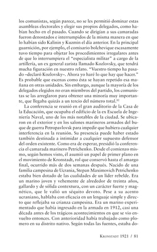 los comunistas, según parece, no se les permitió dominar estas
asambleas electorales y elegir sus propios delegados, como ha-
bían hecho en el pasado. Cuando se dirigían a sus camaradas
fueron denostados e interrumpidos de la misma manera en que
lo habían sido Kalinin y Kuzmin el día anterior. En la principal
guarnición, por ejemplo, el comisario bolchevique escasamente
tuvo tiempo para objetar los procedimientos irregulares antes
de que lo interrumpiera el “especialista militar” a cargo de la
artillería, un ex general zarista llamado Kozlovsky, que tendrá
mucha figuración en nuestro relato. “Vuestro tiempo ha pasa-
do –declaró Kozlovsky–. Ahora yo haré lo que hay que hacer.”
Es probable que escenas como ésta se hayan repetido esa ma-
ñana en otras unidades. Sin embargo, aunque la mayoría de los
delegados elegidos no eran miembros del partido, los comunis-
tas se las arreglaron para obtener una minoría muy importan-
te, que llegaba quizás a un tercio del número total.82
   La conferencia se reunió en el gran auditorio de la Casa de
la Educación, que ocupaba el edificio de la ex Escuela de Inge-
niería Naval, uno de los más notables de la ciudad. Se ubica-
ron en el exterior y en los salones marineros armados del bu-
que de guerra Petropavlovsk para impedir que hubiera cualquier
interferencia en la reunión. Su presencia puede haber estado
también destinada a intimidar a cualquier supuesto defensor
del orden existente. Como era de esperar, presidió la conferen-
cia el camarada marinero Petrichenko. Desde el comienzo mis-
mo, según hemos visto, él asumió un papel de primer plano en
el movimiento de Kronstadt, rol que conservó hasta el amargo
final, ocurrido más de dos semanas después. Nacido de una
familia campesina de Ucrania, Stepan Maximovich Petrichenko
estaba bien dotado de las cualidades de un líder rebelde. Era
un marino joven y vehemente de alrededor de treinta años,
gallardo y de sólida contextura, con un carácter fuerte y mag-
nético, que le valió un séquito devoto. Pese a su acento
ucraniano, hablaba con eficacia en un lenguaje simple y direc-
to que reflejaba su crianza campesina. Era un marino experi-
mentado que había ingresado en la armada en 1912, casi una
década antes de los trágicos acontecimientos en que se vio en-
vuelto entonces. Con anterioridad había trabajado como plo-
mero en su distrito nativo. Según todas las fuentes, estaba do-

                                           KRONSTADT 1921 / 81
 