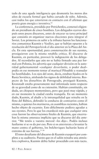 tado de una aguda inteligencia que desmentía los meros dos
años de escuela formal que había cursado de niño. Además,
casi todos los que estuvieron en contacto con él afirman que
poseía gran energía e inventiva.83
   La conferencia, presidida por Petrichenko, comenzó eligien-
do un presidium de cinco hombres. Los delegados oyeron des-
pués unos pocos discursos, antes de encarar su tarea principal
que consistía en organizar nuevas elecciones para integrar el
Soviet. Los primeros en subir a la tribuna fueron los funciona-
rios comunistas Kuzmin y Vasiliev, que se habían opuesto a la
resolución del Petropavlovsk el día anterior en la Plaza del An-
cla. En esta oportunidad, para consternación de sus oyentes,
prosiguieron con la misma retahíla crítica. El discurso de
Kuzmin, en particular, provocó la indignación de los delega-
dos. Al recordarles que aún no se había firmado una paz for-
mal con Polonia, les advertía que cualquier división en la auto-
ridad gubernamental –cualquier dvoevlastie, o poder dual–
podía en ese momento tentar al mariscal Pilsudski a reanudar
las hostilidades. Los ojos del oeste, decía, estaban fijados en la
Rusia Soviética, atisbando los signos de debilidad interna. Res-
pecto de los disturbios de Petrogrado, prosiguió Kuzmin,
Kronstadt estaba groseramente mal informada tanto respecto
de su gravedad como de su extensión. Habían constituido, sin
duda, un chispazo momentáneo, pero que pasó muy rápido, y
en ese momento la ciudad estaba tranquila. En un momento
dado, Kuzmin, al aludir a la intranquilidad que reinaba en la
flota del Báltico, defendió la conducta de comisarios como él
mismo, a quienes los marineros, en asambleas recientes, habían
hecho objeto de escarnio. Esto difícilmente pudiera agradar a
sus oyentes. Pero lo que los enardeció más que cualquier otra
cosa fueron las observaciones finales de Kuzmin, que encerra-
ban la misma amenaza implícita que su discurso del día ante-
rior. “Me tenéis a vuestra merced –les dijo–. Podéis incluso
fusilarme si se os da por eso. Pero si os atrevierais a levantar la
mano contra el gobierno, los bolcheviques lucharán hasta el
extremo de sus fuerzas.” 84
   El tono desafiante del discurso de Kuzmin exasperó por com-
pleto a su auditorio. Puesto que en el salón reinaba una atmós-
fera explosiva, Kuzmin debía haber procedido con más tacto.

82 / PAUL AVRICH
 