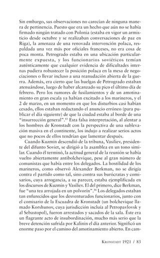 Sin embargo, sus observaciones no carecían de ninguna mane-
ra de pertinencia. Puesto que era un hecho que aún no se había
firmado ningún tratado con Polonia (estaba en vigor un armis-
ticio desde octubre y se realizaban conversaciones de paz en
Riga), la amenaza de una renovada intervención polaca, res-
paldada una vez más por oficiales franceses, no era cosa de
poca monta. Petrogrado estaba en una ubicación particular-
mente expuesta, y los funcionarios soviéticos temían
auténticamente que cualquier evidencia de dificultades inter-
nas pudiera robustecer la posición polaca en la mesa de nego-
ciaciones o llevar incluso a una reanudación abierta de la gue-
rra. Además, era cierto que las huelgas de Petrogrado estaban
atenuándose, luego de haber alcanzado su pico el último día de
febrero. Pero los rumores de fusilamientos y de un amotina-
miento en gran escala ya habían excitado a los marineros, y el
2 de marzo, en un momento en que los disturbios casi habían
cesado, ellos estaban redactando el anuncio erróneo (para pu-
blicar el día siguiente) de que la ciudad estaba al borde de una
“insurrección general”.85 Esta falsa interpretación, al alentar a
los hombres de Kronstadt con la perspectiva de una subleva-
ción masiva en el continente, los indujo a realizar serios actos
que no pocos de ellos tendrían que lamentar después.
   Cuando Kuzmin descendió de la tribuna, Vasiliev, presiden-
te del difunto Soviet, se dirigió a la asamblea en un tono simi-
lar. Cuando él terminó, la actitud general de la reunión se había
vuelto abiertamente antibolchevique, pese al gran número de
comunistas que había entre los delegados. La hostilidad de los
marineros, como observó Alexander Berkman, no se dirigía
contra el partido como tal, sino contra sus burócratas y comi-
sarios, cuya arrogancia, a su parecer, estaba ejemplificada en
los discursos de Kuzmin y Vasiliev. El del primero, dice Berkman,
fue “una tea arrojada en un polvorín”.86 Los delegados estaban
tan enfurecidos que los desventurados funcionarios, junto con
el comisario de la Escuadra de Kronstadt (un bolchevique lla-
mado Korshunov, cuya jurisdicción incluía al Petropavlovsk y
al Sebastopol), fueron arrestados y sacados de la sala. Éste era
un flagrante acto de insubordinación, mucho más serio que la
breve detención sufrida por Kalinin el día anterior. Significó un
enorme paso por el camino del amotinamiento abierto. En cam-

                                            KRONSTADT 1921 / 83
 