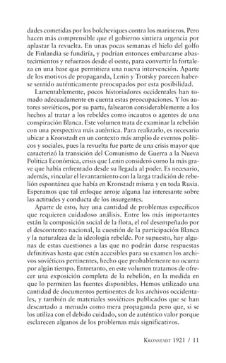 dades cometidas por los bolcheviques contra los marineros. Pero
hacen más comprensible que el gobierno sintiera urgencia por
aplastar la revuelta. En unas pocas semanas el hielo del golfo
de Finlandia se fundiría, y podrían entonces embarcarse abas-
tecimientos y refuerzos desde el oeste, para convertir la fortale-
za en una base que permitiera una nueva intervención. Aparte
de los motivos de propaganda, Lenin y Trotsky parecen haber-
se sentido auténticamente preocupados por esta posibilidad.
   Lamentablemente, pocos historiadores occidentales han to-
mado adecuadamente en cuenta estas preocupaciones. Y los au-
tores soviéticos, por su parte, falsearon considerablemente a los
hechos al tratar a los rebeldes como incautos o agentes de una
conspiración Blanca. Este volumen trata de examinar la rebelión
con una perspectiva más auténtica. Para realizarlo, es necesario
ubicar a Kronstadt en un contexto más amplio de eventos políti-
cos y sociales, pues la revuelta fue parte de una crisis mayor que
caracterizó la transición del Comunismo de Guerra a la Nueva
Política Económica, crisis que Lenin consideró como la más gra-
ve que había enfrentado desde su llegada al poder. Es necesario,
además, vincular el levantamiento con la larga tradición de rebe-
lión espontánea que había en Kronstadt misma y en toda Rusia.
Esperamos que tal enfoque arroje alguna luz interesante sobre
las actitudes y conducta de los insurgentes.
   Aparte de esto, hay una cantidad de problemas específicos
que requieren cuidadoso análisis. Entre los más importantes
están la composición social de la flota, el rol desempeñado por
el descontento nacional, la cuestión de la participación Blanca
y la naturaleza de la ideología rebelde. Por supuesto, hay algu-
nas de estas cuestiones a las que no podrán darse respuestas
definitivas hasta que estén accesibles para su examen los archi-
vos soviéticos pertinentes, hecho que probablemente no ocurra
por algún tiempo. Entretanto, en este volumen tratamos de ofre-
cer una exposición completa de la rebelión, en la medida en
que lo permiten las fuentes disponibles. Hemos utilizado una
cantidad de documentos pertinentes de los archivos occidenta-
les, y también de materiales soviéticos publicados que se han
descartado a menudo como mera propaganda pero que, si se
los utiliza con el debido cuidado, son de auténtico valor porque
esclarecen algunos de los problemas más significativos.

                                            KRONSTADT 1921 / 11
 