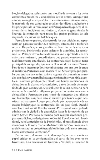 bio, los delegados rechazaron una moción de arrestar a los otros
comunistas presentes y despojarlos de sus armas. Aunque una
minoría vocinglera expresó fuertes sentimientos anticomunistas,
la mayoría de sus camaradas estaban decididos a adherirse a
los principios de la resolución del Petropavlovsk, que era el es-
tatuto de su incipiente movimiento, donde se garantizaba la
libertad de expresión para todos los grupos políticos del ala
izquierda, incluidos los bolcheviques.
    Pese a lo serio que era, el arresto de los tres oficiales no repre-
sentó un paso irreversible. Sin embargo, esto no iba a tardar en
ocurrir. Después que los guardias se llevaron de la sala a sus
prisioneros, Petrichenko puso orden en la asamblea. La resolu-
ción del Petropavlovsk fue leída en alta voz y aprobada una vez
más con entusiasmo, procedimiento que parecía entonces un ri-
tual firmemente establecido. La conferencia trató luego el tema
principal de su agenda, que era la elección de un nuevo Soviet.
Pero fueron interrumpidos repentinamente por una voz de entre
el auditorio. Pertenecía a un marinero del Sebastopol, que grita-
ba que estaban en camino quince vagones de comunistas arma-
dos con fusiles y ametralladoras que venían a interrumpir la asam-
blea. La noticia produjo el efecto de una bomba sumiendo a los
delegados en la alarma y la confusión, y sólo después de un pe-
ríodo de gran conmoción se restableció la calma necesaria para
reanudar la asamblea. Algunos propusieron enviar una nueva
delegación a Petrogrado para tratar de concertar una alianza
con los huelguistas, pero esto se rechazó por temor a que ocu-
rrieran más arrestos. Luego, perturbada por la perspectiva de un
ataque bolchevique, la conferencia dio un paso fatal. Decidió
establecer un Comité Revolucionario Provisional, encargado de
administrar la ciudad y la guarnición hasta la formación de un
nuevo Soviet. Por falta de tiempo para realizar elecciones pro-
piamente dichas, se designó como Comité Revolucionario Provi-
sional, bajo la presidencia de Petrichenko, al presidium de cinco
miembros de la conferencia. Mediante esta acción el movimien-
to de Kronstadt se colocó fuera de los límites de la mera protesta.
Había comenzado la rebelión.87
    Por lo tanto, el rumor había desempeñado una vez más un
papel crítico en la configuración del curso de los eventos en
Kronstadt. Los discursos de Kuzmin y Vasiliev, al suscitar la

84 / PAUL AVRICH
 
