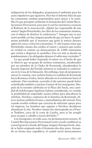 indignación de los delegados, prepararon el ambiente para los
actos impulsivos que siguieron. Pero fue el informe falso de que
los comunistas estaban preparándose para atacar a la asam-
blea lo que precipitó realmente la formación del Comité Revo-
lucionario Provisional, paso por el cual los marineros cruzaron
el Rubicón de la insurrección. ¿Quién fue responsable de este
rumor? Según Petrichenko, fue obra de los comunistas mismos,
con el objeto de disolver la conferencia.88 Aunque esto es por
cierto posible, no hay ninguna prueba de que así fuera. Es igual-
mente probable que el marinero que gritó la noticia deseara
agitar las cosas contra los comunistas. Y vale la pena notar que
Petrichenko mismo dio crédito al rumor y anunció que estaba
en verdad en camino un destacamento de 2.000 comunistas
que venían a dispersar la asamblea. Una vez más se desató un
pandemonium y los delegados dejaron el salón muy excitados.89
   Lo que puede haber inspirado el rumor era el hecho de que
se observó que un grupo de reclutas comunistas, encabezados
por un miembro de la Cheka de Kronstadt, abandonaban la
Escuela Superior del Partido mientras se realizaba la conferen-
cia en la Casa de la Eduación. Sin embargo, lejos de proponerse
atacar la reunión, esos reclutas huían en realidad de Kronstadt
hacia Krasnaya Gorka, fuerte ubicado en el continente hacia el
sudoeste. Otro incidente, ocurrido el día anterior, puede haber
contribuido también a suscitar el temor de los insurgentes. Des-
pués de la reunión celebrada en la Plaza del Ancla, una canti-
dad de bolcheviques legalistas habían considerado, en verdad,
la posibilidad de emprender acción militar para descabezar la
rebelión. Novikov, comisario de la fortaleza de Kronstadt, ob-
tuvo incluso artillería liviana y ametralladoras del arsenal. Pero
cuando resultó evidente que carecían de suficiente apoyo para
tal empresa, los hombres que seguían a Novikov decidieron
abandonar la isla. Novikov mismo fue interceptado en el Fuer-
te Totleben, cerca de la costa de Carelia, pero se las arregló
para escapar a caballo a través del hielo.90
   Los insurgentes, en todo caso, no permanecieron ociosos. El
Comité Revolucionario Provisional recién creado estableció su
cuartel general a bordo del buque insignia Petropavlovsk, don-
de se había originado todo el fermento dos días antes. Actuan-
do en forma muy expeditiva, el comité envió destacamentos

                                            KRONSTADT 1921 / 85
 