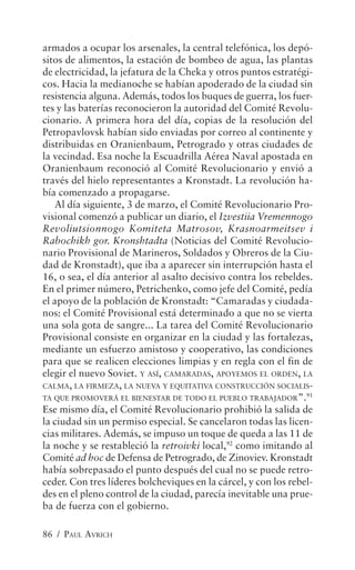 armados a ocupar los arsenales, la central telefónica, los depó-
sitos de alimentos, la estación de bombeo de agua, las plantas
de electricidad, la jefatura de la Cheka y otros puntos estratégi-
cos. Hacia la medianoche se habían apoderado de la ciudad sin
resistencia alguna. Además, todos los buques de guerra, los fuer-
tes y las baterías reconocieron la autoridad del Comité Revolu-
cionario. A primera hora del día, copias de la resolución del
Petropavlovsk habían sido enviadas por correo al continente y
distribuidas en Oranienbaum, Petrogrado y otras ciudades de
la vecindad. Esa noche la Escuadrilla Aérea Naval apostada en
Oranienbaum reconoció al Comité Revolucionario y envió a
través del hielo representantes a Kronstadt. La revolución ha-
bía comenzado a propagarse.
   Al día siguiente, 3 de marzo, el Comité Revolucionario Pro-
visional comenzó a publicar un diario, el Izvestiia Vremennogo
Revoliutsionnogo Komiteta Matrosov, Krasnoarmeitsev i
Rabochikh gor. Kronshtadta (Noticias del Comité Revolucio-
nario Provisional de Marineros, Soldados y Obreros de la Ciu-
dad de Kronstadt), que iba a aparecer sin interrupción hasta el
16, o sea, el día anterior al asalto decisivo contra los rebeldes.
En el primer número, Petrichenko, como jefe del Comité, pedía
el apoyo de la población de Kronstadt: “Camaradas y ciudada-
nos: el Comité Provisional está determinado a que no se vierta
una sola gota de sangre... La tarea del Comité Revolucionario
Provisional consiste en organizar en la ciudad y las fortalezas,
mediante un esfuerzo amistoso y cooperativo, las condiciones
para que se realicen elecciones limpias y en regla con el fin de
elegir el nuevo Soviet. Y ASÍ, CAMARADAS, APOYEMOS EL ORDEN, LA
CALMA, LA FIRMEZA, LA NUEVA Y EQUITATIVA CONSTRUCCIÓN SOCIALIS-
TA QUE PROMOVERÁ EL BIENESTAR DE TODO EL PUEBLO TRABAJADOR”.91
Ese mismo día, el Comité Revolucionario prohibió la salida de
la ciudad sin un permiso especial. Se cancelaron todas las licen-
cias militares. Además, se impuso un toque de queda a las 11 de
la noche y se restableció la retroivki local,92 como imitando al
Comité ad hoc de Defensa de Petrogrado, de Zinoviev. Kronstadt
había sobrepasado el punto después del cual no se puede retro-
ceder. Con tres líderes bolcheviques en la cárcel, y con los rebel-
des en el pleno control de la ciudad, parecía inevitable una prue-
ba de fuerza con el gobierno.

86 / PAUL AVRICH
 