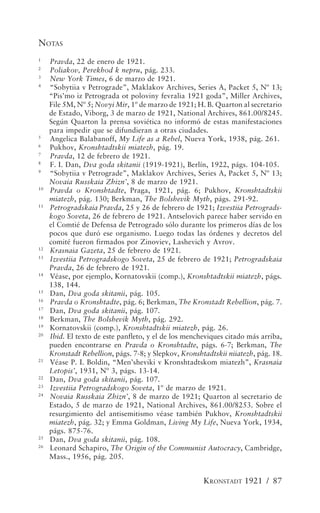NOTAS
1
     Pravda, 22 de enero de 1921.
2
     Poliakov, Perekhod k nepru, pág. 233.
3
     New York Times, 6 de marzo de 1921.
4
     “Sobytiia v Petrograde”, Maklakov Archives, Series A, Packet 5, Nº 13;
     “Pis’mo iz Petrograda ot poloviny fevralia 1921 goda”, Miller Archives,
     File 5M, Nº 5; Novyi Mir, 1º de marzo de 1921; H. B. Quarton al secretario
     de Estado, Viborg, 3 de marzo de 1921, National Archives, 861.00/8245.
     Según Quarton la prensa soviética no informó de estas manifestaciones
     para impedir que se difundieran a otras ciudades.
5
     Angelica Balabanoff, My Life as a Rebel, Nueva York, 1938, pág. 261.
6
     Pukhov, Kronshtadtskii miatezh, pág. 19.
7
     Pravda, 12 de febrero de 1921.
8
     F. I. Dan, Dva goda skitanii (1919-1921), Berlín, 1922, págs. 104-105.
9
     “Sobytiia v Petrograde”, Maklakov Archives, Series A, Packet 5, Nº 13;
     Novaia Russkaia Zhizn’, 8 de marzo de 1921.
10
     Pravda o Kronshtadte, Praga, 1921, pág. 6; Pukhov, Kronshtadtskii
     miatezh, pág. 130; Berkman, The Bolshevik Myth, págs. 291-92.
11
     Petrogradskaia Pravda, 25 y 26 de febrero de 1921; Izvestiia Petrograds-
     kogo Soveta, 26 de febrero de 1921. Antselovich parece haber servido en
     el Comtié de Defensa de Petrogrado sólo durante los primeros días de los
     pocos que duró ese organismo. Luego todas las órdenes y decretos del
     comité fueron firmados por Zinoviev, Lashevich y Avrov.
12
     Krasnaia Gazeta, 25 de febrero de 1921.
13
     Izvestiia Petrogradskogo Soveta, 25 de febrero de 1921; Petrogradskaia
     Pravda, 26 de febrero de 1921.
14
     Véase, por ejemplo, Kornatovskii (comp.), Kronshtadtskii miatezh, págs.
     138, 144.
15
     Dan, Dva goda skitanii, pág. 105.
16
     Pravda o Kronshtadte, pág. 6; Berkman, The Kronstadt Rebellion, pág. 7.
17
     Dan, Dva goda skitanii, pág. 107.
18
     Berkman, The Bolshevik Myth, pág. 292.
19
     Kornatovskii (comp.), Kronshtadtskii miatezh, pág. 26.
20
     Ibid. El texto de este panfleto, y el de los mencheviques citado más arriba,
     pueden encontrarse en Pravda o Kronshtadte, págs. 6-7; Berkman, The
     Kronstadt Rebellion, págs. 7-8; y Slepkov, Kronshtadtskii niiatezh, pág. 18.
21
     Véase P. I. Boldin, “Men’sheviki v Kronshtadtskom miatezh”, Krasnaia
     Letopis’, 1931, Nº 3, págs. 13-14.
22
     Dan, Dva goda skitanii, pág. 107.
23
     Izvestiia Petrogradskogo Soveta, 1º de marzo de 1921.
24
     Novaia Russkaia Zhizn’, 8 de marzo de 1921; Quarton al secretario de
     Estado, 5 de marzo de 1921, National Archives, 861.00/8253. Sobre el
     resurgimiento del antisemitismo véase también Pukhov, Kronshtadtskii
     miatezh, pág. 32; y Emma Goldman, Living My Life, Nueva York, 1934,
     págs. 875-76.
25
     Dan, Dva goda skitanii, pág. 108.
26
     Leonard Schapiro, The Origin of the Communist Autocracy, Cambridge,
     Mass., 1956, pág. 205.


                                                       KRONSTADT 1921 / 87
 