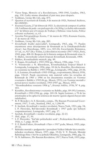 27
     Victor Serge, Memoirs of a Revolutionary, 1901-1941, Londres, 1963,
     pág. 130. Corky mismo abandonó el país muy poco después.
28
     Goldman, Living My Life, pág. 875.
29
     Quarton al secretario de Estado, 4 de marzo de 1921, National Archives,
     861.00/8241.
30
     Krasnaia Gazeta, 27 de febrero de 1921. La decisión de comprar el carbón
     (18.5 millones de puds – un pud equivale a 16,38 kg.) ya había sido tomada
     el 1º de febrero por el Consejo de Trabajo y Defensa: véase Lenin, Polnoe
     sobranie sochinenii, LII, 63.
31
     Izvestiia Petrogradskogo Soveta, 1º de marzo de 1921; Krasnaia Gazeta,
     1º de marzo de 1921.
32
     Goldman, Living My Life, pág. 885.
33
     Kronshtadt: kratkii putevoditel’, Leningrado, 1963, pág. 77. Pueden
     encontrarse otras descripciones de Kronstadt en la Entsikopedicheskii
     slovar’, San Petersburgo, 1895, XVIA, 823-24; Encyclopedia Britannica,
     11ª ed., XV, 927-28; y Voline, La Révolution inconnue (1917-1921), París,
     1943, págs. 408-10. Respecto de la historia antigua de Kronstadt véase A.
     V. Shelov, Istoricheskii ocherk kreposti Kronshtadt, Kronstadt, 1904.
34
     Pukhov, Kronshtadtskii miatezh, pág. 49.
35
     F. Kogan, Kronshtadt v 1905-1906 gg., Moscú, 1926, págs. 7-13.
36
     V. Voronevskii y N. Khenrikson, Kronshtadtskaia krepost’-kliuch k
     Leningradu, Leningrado, 1926, págs. 10-16; lu. Korablev, Revoliutsionn-
     ye vosstaniia na Baltike v 1905-1906 gg., Leningrado, 1956, págs. 24-30;
     L. A. Lentsner, Kronshtadt v 1905-1906 gg., vospominaniia, Moscú, 1956,
     págs. 156-65. Puede encontrarse más material sobre las revueltas de
     Kronstadt de 1905 y 1906 en los documentos reunidos en Voennye
     vosstaniia v Baltike v 1905-06 gg., Moscú, 1933; y en Voennye moriaki v
     period pervoi russkoi revoliutsii, 1905-1907 gg., Moscú, 1955.
37
     “Kronshtadtskoe vosstanie 1906 g.”, Krasnyi Arkhiv, 1936, Nº 4, pág.
     103.
38
     Korablev, Revoliutsionnye vosstaniia na Baltike, págs. 89-193; Lentsner,
     Kronshtadt v 1905-1906 gg., págs. 101-24. Según Lentsner, a 70 de los
     amotinados se les aplicó la sentencia de muerte (quizás algunos hayan sido
     indultados).
39
     R. P. Browder y A. F. Kerensky, comps., The Russian Provisional Gover-
     nment, 1917, 3 vols., Stanford, 1961, III, 1.296-99.
40
     E. Iarchuk, Kronshtadt v russkoi revoliutsii, Nueva York, 1923, pág. 54;
     I. P. Flerovskii, Bol'shevistskii Kronshtadt v 1917 godu (po lichnym
     vospominaniiam), Leningrado, 1957, pág. 17.
41
     Iarchuk, Kronshtadt v russkoi revoliutsii, págs. 22-23.
42
     Ibíd., págs. 37, 50.
43
     I. P. Flerovskii, "Iiul'skii politicheskii urok", Proletarskaia Revoliutsiia,
     1926, n. 7, págs. 58-59.
44
     F. F. Raskol'nikov, Kronshtadt i Piter v 1917 godu, Moscú, 1925, págs.
     29-32.
45
     Baltiiskie moriaki v podgotovke i provedenii Velikoi Odtiabr'skoi sotsialis-
     ticheskoi revoliutsii, Moscú, 1957, págs. 19-22; V. V. Petrash, Moriaki
     Baltiiskogo flota v bor'be za pobedu Oktiabria, Leningrado, 1966, pág. 52.
46
     N. N. Sukhanov, The Russian Revolution, 1917, Nueva York, 1955, págs.


88 / PAUL AVRICH
 