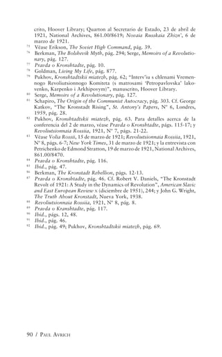 crito, Hoover Library; Quarton al Secretario de Estado, 23 de abril de
     1921, National Archives, 861.00/8619; Novaia Russkaia Zhizn’, 6 de
     marzo de 1921.
75
     Véase Erikson, The Soviet High Command, pág. 39.
76
     Berkman, The Bolshevik Myth, pág. 294; Serge, Memoirs of a Revolutio-
     nary, pág. 127.
77
     Pravda o Kronshtadte, pág. 10.
78
     Goldman, Living My Life, pág. 877.
79
     Pukhov, Kronshtadtskii miatezh, pág. 62; “Interv’iu s chlenami Vremen-
     nogo Revoliutsionnogo Komiteta (s matrosami ‘Petropavlovska’ lako-
     venko, Karpenko i Arkhipovym)”, manuscrito, Hoover Library.
80
     Serge, Memoirs of a Revolutionary, pág. 127.
81
     Schapiro, The Origin of the Communist Autocracy, pág. 303. Cf. George
     Katkov, “The Kronstadt Rising”, St. Antony’s Papers, Nº 6, Londres,
     1959, pág. 28.
82
     Pukhov, Kronshtadtskii miatezh, pág. 63. Para detalles acerca de la
     conferencia del 2 de marzo, véase Pravda o Kronshtadte, págs. 115-17; y
     Revoliutsionnaia Rossiia, 1921, Nº 7, págs. 21-22.
83
     Véase Volia Rossii, 15 de marzo de 1921; Revoliutsionnaia Rossiia, 1921,
     Nº 8, págs. 6-7; New York Times, 31 de marzo de 1921; y la entrevista con
     Petrichenko de Edmond Stratton, 19 de marzo de 1921, National Archives,
     861.00/8470.
84
     Pravda o Kronshtadte, pág. 116.
85
     Ibid., pág. 47.
86
     Berkman, The Kronstadt Rebellion, págs. 12-13.
87
     Pravda o Kronshtadte, pág. 46. Cf. Robert V. Daniels, “The Kronstadt
     Revolt of 1921: A Study in the Dynamics of Revolution”, American Slavic
     and East European Review X (diciembre de 1951), 244; y John G. Wright,
     The Truth About Kronstadt, Nueva York, 1938.
88
     Revoliutsionnaia Rossiia, 1921, Nº 8, pág. 8.
89
     Pravda o Kranshtadte, pág. 117.
90
     Ibid., págs. 12, 48.
91
     Ibid., pág. 46.
92
     Ibid., pág. 49; Pukhov, Kronshtadtskii miatezh, pág. 69.




90 / PAUL AVRICH
 