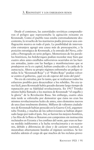 3. KRONSTADT Y LOS EMIGRADOS RUSOS




   Desde el comienzo, las autoridades soviéticas comprendie-
ron el peligro que representaba la agitación reinante en
Kronstadt. Como el pueblo ruso estaba extremadamente des-
contento, la revuelta de los marineros podía provocar una con-
flagración masiva en todo el país. La posibilidad de interven-
ción extranjera agregó una causa más de preocupación, y la
posición estratégica de Kronstadt, a la entrada del Neva, colo-
caba a Petrogrado en serio peligro. Memoriosos de los parale-
los históricos, los bolcheviques podían recordar muy bien que
cuatro años antes estallidos subversivos ocurridos en las fuer-
zas armadas, junto con las huelgas y manifestaciones que se
produjeron en la ex capital, habían conducido a la caída de la
autocracia. Ahora su propio régimen enfrentaba un peligro si-
milar. Si la “Kronstadt Roja” y el “Pedro Rojo” podían volver-
se contra el gobierno, ¿qué era de esperar del resto del país?
   No era de extrañar, por lo tanto, que se realizaran todos los
esfuerzos posibles para desacreditar a los rebeldes. No era ta-
rea fácil, pues Kronstadt había gozado durante largo tiempo de
reputación por su fidelidad revolucionaria. En 1917 Trotsky
mismo había llamado a los marinos de Kronstadt “el orgullo y
la gloria” de la Revolución Rusa. Sin embargo, cuatro años
más tarde se esforzaba por demostrar que éstos no eran los
mismos revolucionarios leales de antes, sino elementos nuevos
de una clase totalmente distinta. Millares de valientes ciudada-
nos de Kronstadt habían perecido en la Guerra Civil, argumen-
taba Trotsky, y muchos de los sobrevivientes se habían disper-
sado luego por todo el país. Así, se fueron los mejores hombres,
y las filas de la flota se llenaron con campesinos sin instrucción
reclutados en Ucrania y los confines del oeste, que eran en bue-
na medida indiferentes a la lucha revolucionaria y en ocasio-
nes, debido a diferencias de clase y de carácter nacional, se
mostraban abiertamente hostiles al régimen soviético. Se for-
mulaba además el cargo de que muchos de los reclutas prove-

                                            KRONSTADT 1921 / 91
 