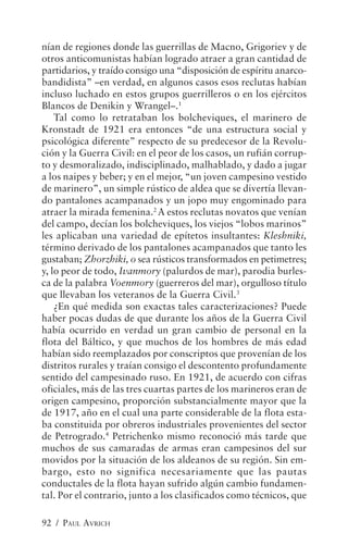 nían de regiones donde las guerrillas de Macno, Grigoriev y de
otros anticomunistas habían logrado atraer a gran cantidad de
partidarios, y traído consigo una “disposición de espíritu anarco-
bandidista” –en verdad, en algunos casos esos reclutas habían
incluso luchado en estos grupos guerrilleros o en los ejércitos
Blancos de Denikin y Wrangel–.1
    Tal como lo retrataban los bolcheviques, el marinero de
Kronstadt de 1921 era entonces “de una estructura social y
psicológica diferente” respecto de su predecesor de la Revolu-
ción y la Guerra Civil: en el peor de los casos, un rufián corrup-
to y desmoralizado, indisciplinado, malhablado, y dado a jugar
a los naipes y beber; y en el mejor, “un joven campesino vestido
de marinero”, un simple rústico de aldea que se divertía llevan-
do pantalones acampanados y un jopo muy engominado para
atraer la mirada femenina.2 A estos reclutas novatos que venían
del campo, decían los bolcheviques, los viejos “lobos marinos”
les aplicaban una variedad de epítetos insultantes: Kleshniki,
término derivado de los pantalones acampanados que tanto les
gustaban; Zhorzhiki, o sea rústicos transformados en petimetres;
y, lo peor de todo, Ivanmory (palurdos de mar), parodia burles-
ca de la palabra Voenmory (guerreros del mar), orgulloso título
que llevaban los veteranos de la Guerra Civil.3
    ¿En qué medida son exactas tales caracterizaciones? Puede
haber pocas dudas de que durante los años de la Guerra Civil
había ocurrido en verdad un gran cambio de personal en la
flota del Báltico, y que muchos de los hombres de más edad
habían sido reemplazados por conscriptos que provenían de los
distritos rurales y traían consigo el descontento profundamente
sentido del campesinado ruso. En 1921, de acuerdo con cifras
oficiales, más de las tres cuartas partes de los marineros eran de
origen campesino, proporción substancialmente mayor que la
de 1917, año en el cual una parte considerable de la flota esta-
ba constituida por obreros industriales provenientes del sector
de Petrogrado.4 Petrichenko mismo reconoció más tarde que
muchos de sus camaradas de armas eran campesinos del sur
movidos por la situación de los aldeanos de su región. Sin em-
bargo, esto no significa necesariamente que las pautas
conductales de la flota hayan sufrido algún cambio fundamen-
tal. Por el contrario, junto a los clasificados como técnicos, que

92 / PAUL AVRICH
 