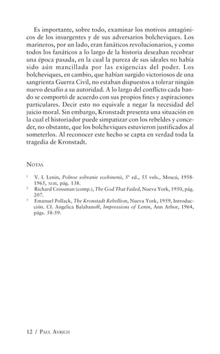 Es importante, sobre todo, examinar los motivos antagóni-
cos de los insurgentes y de sus adversarios bolcheviques. Los
marineros, por un lado, eran fanáticos revolucionarios, y como
todos los fanáticos a lo largo de la historia deseaban recobrar
una época pasada, en la cual la pureza de sus ideales no había
sido aún mancillada por las exigencias del poder. Los
bolcheviques, en cambio, que habían surgido victoriosos de una
sangrienta Guerra Civil, no estaban dispuestos a tolerar ningún
nuevo desafío a su autoridad. A lo largo del conflicto cada ban-
do se comportó de acuerdo con sus propios fines y aspiraciones
particulares. Decir esto no equivale a negar la necesidad del
juicio moral. Sin embargo, Kronstadt presenta una situación en
la cual el historiador puede simpatizar con los rebeldes y conce-
der, no obstante, que los bolcheviques estuvieron justificados al
someterlos. Al reconocer este hecho se capta en verdad toda la
tragedia de Kronstadt.


NOTAS
1
    V. I. Lenin, Polnoe sobranie sochinenii, 5ª ed., 55 vols., Moscú, 1958-
    1965, XLIII, pág. 138.
2
    Richard Crossman (comp.), The God That Failed, Nueva York, 1950, pág.
    207.
3
    Emanuel Pollack, The Kronstadt Rebellion, Nueva York, 1959, Introduc-
    ción. Cf. Angelica Balabanoff, Impressions of Lenin, Ann Arbor, 1964,
    págs. 58-59.




12 / PAUL AVRICH
 