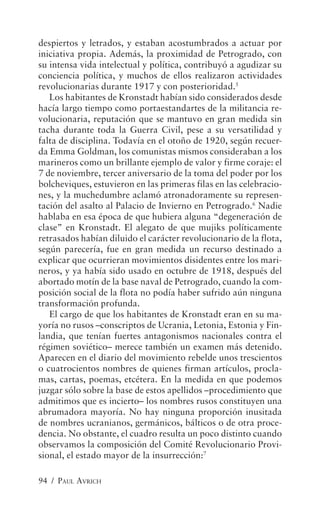 despiertos y letrados, y estaban acostumbrados a actuar por
iniciativa propia. Además, la proximidad de Petrogrado, con
su intensa vida intelectual y política, contribuyó a agudizar su
conciencia política, y muchos de ellos realizaron actividades
revolucionarias durante 1917 y con posterioridad.5
   Los habitantes de Kronstadt habían sido considerados desde
hacía largo tiempo como portaestandartes de la militancia re-
volucionaria, reputación que se mantuvo en gran medida sin
tacha durante toda la Guerra Civil, pese a su versatilidad y
falta de disciplina. Todavía en el otoño de 1920, según recuer-
da Emma Goldman, los comunistas mismos consideraban a los
marineros como un brillante ejemplo de valor y firme coraje: el
7 de noviembre, tercer aniversario de la toma del poder por los
bolcheviques, estuvieron en las primeras filas en las celebracio-
nes, y la muchedumbre aclamó atronadoramente su represen-
tación del asalto al Palacio de Invierno en Petrogrado.6 Nadie
hablaba en esa época de que hubiera alguna “degeneración de
clase” en Kronstadt. El alegato de que mujiks políticamente
retrasados habían diluido el carácter revolucionario de la flota,
según parecería, fue en gran medida un recurso destinado a
explicar que ocurrieran movimientos disidentes entre los mari-
neros, y ya había sido usado en octubre de 1918, después del
abortado motín de la base naval de Petrogrado, cuando la com-
posición social de la flota no podía haber sufrido aún ninguna
transformación profunda.
   El cargo de que los habitantes de Kronstadt eran en su ma-
yoría no rusos –conscriptos de Ucrania, Letonia, Estonia y Fin-
landia, que tenían fuertes antagonismos nacionales contra el
régimen soviético– merece también un examen más detenido.
Aparecen en el diario del movimiento rebelde unos trescientos
o cuatrocientos nombres de quienes firman artículos, procla-
mas, cartas, poemas, etcétera. En la medida en que podemos
juzgar sólo sobre la base de estos apellidos –procedimiento que
admitimos que es incierto– los nombres rusos constituyen una
abrumadora mayoría. No hay ninguna proporción inusitada
de nombres ucranianos, germánicos, bálticos o de otra proce-
dencia. No obstante, el cuadro resulta un poco distinto cuando
observamos la composición del Comité Revolucionario Provi-
sional, el estado mayor de la insurrección:7

94 / PAUL AVRICH
 