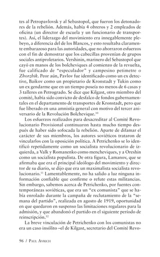 tes al Petropavlovsk y al Sebastopol, que fueron los detonado-
res de la rebelión. Además, había 4 obreros y 2 empleados de
oficina (un director de escuela y un funcionario de transpor-
tes). Así, el liderazgo del movimiento era innegablemente ple-
beyo, a diferencia del de los Blancos, y esto resultaba claramen-
te embarazoso para las autoridades, que no ahorraron esfuerzos
con el fin de demostrar que los cabecillas provenían de grupos
sociales antiproletarios. Vershinin, marinero del Sebastopol que
cayó en manos de los bolcheviques al comienzo de la revuelta,
fue calificado de “especulador” y campesino petimetre o
Zhorzhik. Peor aún, Pavlov fue identificado como un ex detec-
tive, Baikov como un propietario de Kronstadt y Tukin como
un ex gendarme que en un tiempo poseía no menos de 6 casas y
3 talleres en Petrogrado. Se dice que Kilgast, otro miembro del
comité, había sido convicto de desfalco de fondos gubernamen-
tales en el departamento de transportes de Kronstadt, pero que
fue liberado en una amnistía general con motivo del tercer ani-
versario de la Revolución Bolchevique.10
    Los esfuerzos realizados para desacreditar al Comité Revo-
lucionario Provisional continuaron hasta mucho tiempo des-
pués de haber sido sofocada la rebelión. Aparte de difamar el
carácter de sus miembros, los autores soviéticos trataron de
vincularlos con la oposición política. A Petrichenko se lo iden-
tificó repetidamente como un socialista revolucionario de iz-
quierda, a Valk y Romanenko como mencheviques, y a Oreshin
como un socialista populista. De otra figura, Lamanov, que se
afirmaba que era el principal ideólogo del movimiento y direc-
tor de su diario, se dijo que era un maximalista socialista revo-
lucionario.11 Lamentablemente, no ha salido a luz ninguna in-
formación confiable que confirme o refute estas militancias.
Sin embargo, sabemos acerca de Petrichenko, por fuentes con-
temporáneas soviéticas, que era un “ex comunista” que se ha-
bía enrolado durante la campaña de reclutamiento de la “se-
mana del partido”, realizada en agosto de 1919, oportunidad
en que quedaron en suspenso las limitaciones regulares para la
admisión, y que abandonó el partido en el siguiente período de
reinscripción.12
    La breve vinculación de Petrichenko con los comunistas no
era un caso insólito –el de Kilgast, secretario del Comité Revo-

96 / PAUL AVRICH
 