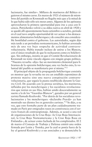 lucionario, fue similar–. Millares de marineros del Báltico si-
guieron el mismo curso. En marzo de 1921 el número de miem-
bros del partido en Kronstadt no llegaba más que a la mitad de
lo que había sido sólo seis meses antes. Algunos de los apóstatas
aprovecharon la primera oportunidad para irse a casa con li-
cencia. Petrichenko volvió a su aldea nativa en abril de 1920 y
se quedó allí aparentemente hasta setiembre u octubre, período
en el cual tuvo amplia oportunidad de ver actuar a los destaca-
mentos alimentarios bolcheviques y de concebir una considera-
ble hostilidad contra el gobierno. Las autoridades, según dijo
más tarde a un periodista norteamericano, lo habían arrestado
más de una vez bajo sospecha de actividad contrarre-
volucionaria. Había tratado incluso de unirse a los Blancos,
con el único resultado de que lo rechazaron como ex bolchevi-
que. Sin embargo, insistía en que el Comité Revolucionario de
Kronstadt no tenía vínculo alguno con ningún grupo político.
“Nuestra revuelta –dijo– fue un movimiento elemental para li-
brarnos de la opresión bolchevique; una vez hecho esto, la vo-
luntad del pueblo se manifestaría por sí misma.”13
   El principal objeto de la propaganda bolchevique consistía
en mostrar que la revuelta no era un estallido espontáneo de
protesta masiva sino una nueva conspiración contrarre-
volucionaria, que seguía la pauta establecida durante la Gue-
rra Civil. De acuerdo con la prensa soviética, los marineros,
influidos por los mencheviques y los socialistas revoluciona-
rios que tenían en sus filas, habían unido descaradamente su
suerte a la de los “Guardias Blancos”, guiados por un general
zarista llamado Kozlovski. “Por detrás de los socialistas revo-
lucionarios y los mencheviques –declaraba Pravda– ya han
mostrado sus dientes los ex generales zaristas.”14 Se dijo, a su
vez, que esto formaba parte de un plan cuidadosamente tra-
mado en París por emigrados rusos en connivencia con el ser-
vicio francés de contraespionaje. Además, se acusó a una red
de organizaciones de la Cruz Roja –la Cruz Roja Internacio-
nal, la Cruz Roja Norteamericana y la Cruz Roja Rusa en
Finlandia–, de actuar como fachada de los complotados. El 2
de marzo el Consejo de Trabajo y Defensa emitió una orden
firmada por Lenin y Trotsky, por la cual se ponía fuera de la
ley al general Kozlovski y a sus asociados y se denunciaba la

                                            KRONSTADT 1921 / 97
 