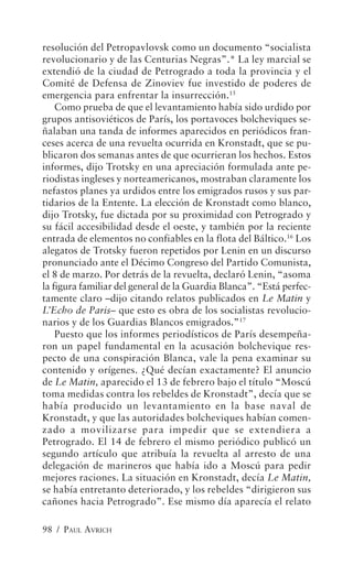 resolución del Petropavlovsk como un documento “socialista
revolucionario y de las Centurias Negras”.* La ley marcial se
extendió de la ciudad de Petrogrado a toda la provincia y el
Comité de Defensa de Zinoviev fue investido de poderes de
emergencia para enfrentar la insurrección.15
    Como prueba de que el levantamiento había sido urdido por
grupos antisoviéticos de París, los portavoces bolcheviques se-
ñalaban una tanda de informes aparecidos en periódicos fran-
ceses acerca de una revuelta ocurrida en Kronstadt, que se pu-
blicaron dos semanas antes de que ocurrieran los hechos. Estos
informes, dijo Trotsky en una apreciación formulada ante pe-
riodistas ingleses y norteamericanos, mostraban claramente los
nefastos planes ya urdidos entre los emigrados rusos y sus par-
tidarios de la Entente. La elección de Kronstadt como blanco,
dijo Trotsky, fue dictada por su proximidad con Petrogrado y
su fácil accesibilidad desde el oeste, y también por la reciente
entrada de elementos no confiables en la flota del Báltico.16 Los
alegatos de Trotsky fueron repetidos por Lenin en un discurso
pronunciado ante el Décimo Congreso del Partido Comunista,
el 8 de marzo. Por detrás de la revuelta, declaró Lenin, “asoma
la figura familiar del general de la Guardia Blanca”. “Está perfec-
tamente claro –dijo citando relatos publicados en Le Matin y
L’Echo de Paris– que esto es obra de los socialistas revolucio-
narios y de los Guardias Blancos emigrados.”17
    Puesto que los informes periodísticos de París desempeña-
ron un papel fundamental en la acusación bolchevique res-
pecto de una conspiración Blanca, vale la pena examinar su
contenido y orígenes. ¿Qué decían exactamente? El anuncio
de Le Matin, aparecido el 13 de febrero bajo el título “Moscú
toma medidas contra los rebeldes de Kronstadt”, decía que se
había producido un levantamiento en la base naval de
Kronstadt, y que las autoridades bolcheviques habían comen-
zado a movilizarse para impedir que se extendiera a
Petrogrado. El 14 de febrero el mismo periódico publicó un
segundo artículo que atribuía la revuelta al arresto de una
delegación de marineros que había ido a Moscú para pedir
mejores raciones. La situación en Kronstadt, decía Le Matin,
se había entretanto deteriorado, y los rebeldes “dirigieron sus
cañones hacia Petrogrado”. Ese mismo día aparecía el relato

98 / PAUL AVRICH
 