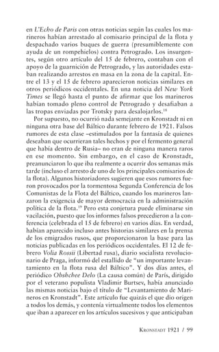 en L’Echo de Paris con otras noticias según las cuales los ma-
rineros habían arrestado al comisario principal de la flota y
despachado varios buques de guerra (presumiblemente con
ayuda de un rompehielos) contra Petrogrado. Los insurgen-
tes, según otro artículo del 15 de febrero, contaban con el
apoyo de la guarnición de Petrogrado, y las autoridades esta-
ban realizando arrestos en masa en la zona de la capital. En-
tre el 13 y el 15 de febrero aparecieron noticias similares en
otros periódicos occidentales. En una noticia del New York
Times se llegó hasta el punto de afirmar que los marineros
habían tomado pleno control de Petrogrado y desafiaban a
las tropas enviadas por Trotsky para desalojarlos.18
   Por supuesto, no ocurrió nada semejante en Kronstadt ni en
ninguna otra base del Báltico durante febrero de 1921. Falsos
rumores de esta clase –estimulados por la fantasía de quienes
deseaban que ocurrieran tales hechos y por el fermento general
que había dentro de Rusia– no eran de ninguna manera raros
en ese momento. Sin embargo, en el caso de Kronstadt,
preanunciaron lo que iba realmente a ocurrir dos semanas más
tarde (incluso el arresto de uno de los principales comisarios de
la flota). Algunos historiadores sugieren que esos rumores fue-
ron provocados por la tormentosa Segunda Conferencia de los
Comunistas de la Flota del Báltico, cuando los marineros lan-
zaron la exigencia de mayor democracia en la administración
política de la flota.19 Pero esta conjetura puede eliminarse sin
vacilación, puesto que los informes falsos precedieron a la con-
ferencia (celebrada el 15 de febrero) en varios días. En verdad,
habían aparecido incluso antes historias similares en la prensa
de los emigrados rusos, que proporcionaron la base para las
noticias publicadas en los periódicos occidentales. El 12 de fe-
brero Volia Rossii (Libertad rusa), diario socialista revolucio-
nario de Praga, informó del estallido de “un importante levan-
tamiento en la flota rusa del Báltico”. Y dos días antes, el
periódico Obshchee Delo (La causa común) de París, dirigido
por el veterano populista Vladimir Burtsev, había anunciado
las mismas noticias bajo el título de “Levantamiento de Mari-
neros en Kronstadt”. Este artículo fue quizás el que dio origen
a todos los demás, y contenía virtualmente todos los elementos
que iban a aparecer en los artículos sucesivos y que anticipaban

                                            KRONSTADT 1921 / 99
 