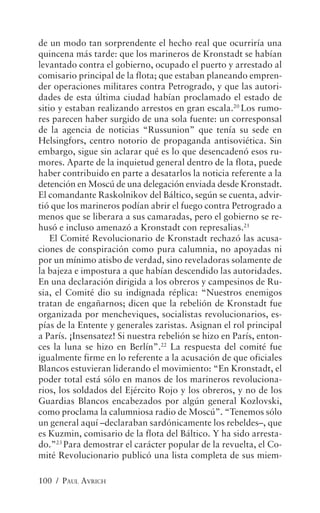 de un modo tan sorprendente el hecho real que ocurriría una
quincena más tarde: que los marineros de Kronstadt se habían
levantado contra el gobierno, ocupado el puerto y arrestado al
comisario principal de la flota; que estaban planeando empren-
der operaciones militares contra Petrogrado, y que las autori-
dades de esta última ciudad habían proclamado el estado de
sitio y estaban realizando arrestos en gran escala.20 Los rumo-
res parecen haber surgido de una sola fuente: un corresponsal
de la agencia de noticias “Russunion” que tenía su sede en
Helsingfors, centro notorio de propaganda antisoviética. Sin
embargo, sigue sin aclarar qué es lo que desencadenó esos ru-
mores. Aparte de la inquietud general dentro de la flota, puede
haber contribuido en parte a desatarlos la noticia referente a la
detención en Moscú de una delegación enviada desde Kronstadt.
El comandante Raskolnikov del Báltico, según se cuenta, advir-
tió que los marineros podían abrir el fuego contra Petrogrado a
menos que se liberara a sus camaradas, pero el gobierno se re-
husó e incluso amenazó a Kronstadt con represalias.21
    El Comité Revolucionario de Kronstadt rechazó las acusa-
ciones de conspiración como pura calumnia, no apoyadas ni
por un mínimo atisbo de verdad, sino reveladoras solamente de
la bajeza e impostura a que habían descendido las autoridades.
En una declaración dirigida a los obreros y campesinos de Ru-
sia, el Comité dio su indignada réplica: “Nuestros enemigos
tratan de engañarnos; dicen que la rebelión de Kronstadt fue
organizada por mencheviques, socialistas revolucionarios, es-
pías de la Entente y generales zaristas. Asignan el rol principal
a París. ¡Insensatez! Si nuestra rebelión se hizo en París, enton-
ces la luna se hizo en Berlín”.22 La respuesta del comité fue
igualmente firme en lo referente a la acusación de que oficiales
Blancos estuvieran liderando el movimiento: “En Kronstadt, el
poder total está sólo en manos de los marineros revoluciona-
rios, los soldados del Ejército Rojo y los obreros, y no de los
Guardias Blancos encabezados por algún general Kozlovski,
como proclama la calumniosa radio de Moscú”. “Tenemos sólo
un general aquí –declaraban sardónicamente los rebeldes–, que
es Kuzmin, comisario de la flota del Báltico. Y ha sido arresta-
do.”23 Para demostrar el carácter popular de la revuelta, el Co-
mité Revolucionario publicó una lista completa de sus miem-

100 / PAUL AVRICH
 