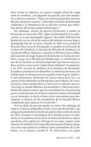 bros. Como ya sabemos, no aparece ningún oficial de rango
entre los nombres, y no digamos un general, sino sólo marine-
ros y obreros comunes. “Éstos son nuestros generales: nuestros
Brusilov, Kamenev, etcétera”, declaraba el Izvestiia de Kronstadt,
aludiendo a la abundancia de ex oficiales zaristas que milita-
ban dentro del propio campo bolchevique.24
   Sin embargo, existió un general Kozlovski; y estaba en
Kronstadt en marzo de 1921. ¿Qué rol desempeñó en la suble-
vación, si es que desempeñó alguno? Alexander Nikolaievich
Kozlovski era un oficial de carrera del ejército con una larga y
distinguida foja de servicios. Nacido en 1861 en la ciudad de
Krasnoe Selo, cerca de Petrogrado, se graduó en la Escuela de
Cadetes de Caballería, la Escuela de Oficiales de Artillería y la
Academia Militar Imperial, y durante la Primera Guerra Mun-
dial ascendió al rango de general de división en el arma de arti-
llería. Luego de la Revolución Bolchevique, se transformó en
uno de los muchos ex oficiales imperiales que fueron convoca-
dos a servicio activo como “especialistas militares” (voenspetsy),
y en 1921 era jefe de artillería en la fortaleza de Kronstadt.
Cuando se produjeron los disturbios a comienzos de marzo, los
bolcheviques lo denunciaron en seguida como el genio malévo-
lo del movimiento. Kozlovski fue puesto fuera de la ley y su
esposa e hijos detenidos en Petrogrado como rehenes. Se vincu-
ló con él, como conspiradores, a otros tres ex oficiales que ser-
vían bajo su mando (Burkser, Kostromitinov y Shirmanovsky).
Kozlovski mismo sostuvo que las autoridades lo seleccionaron
para acusarlo porque era el único ex general zarista en Kronstadt
en ese momento, es decir, el único actor conveniente para des-
empeñar el ficticio rol de comandante de la Guardia Blanca
complotado para aplastar la revolución.25
   No hay duda de que esto puede ser cierto. Sin embargo, de
toda la evidencia disponible resulta claro que Kozlovski y sus
colegas desempeñaron de hecho un papel en los eventos de marzo
de 1921. Cuando el comandante de la fortaleza huyó al conti-
nente en las primeras horas de la revuelta, Kozlovski se negó a
sucederlo, pero siguió sin embargo en su cargo regular como
director de artillería. El Comité Revolucionario Popular desig-
nó a otro especialista en artillería como comandante de la for-
taleza, el ex teniente coronel E. N. Solovianov, con quien

                                           KRONSTADT 1921 / 101
 