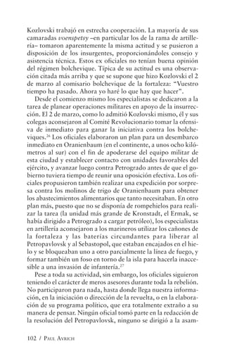 Kozlovski trabajó en estrecha cooperación. La mayoría de sus
camaradas voenspetsy –en particular los de la rama de artille-
ría– tomaron aparentemente la misma actitud y se pusieron a
disposición de los insurgentes, proporcionándoles consejo y
asistencia técnica. Estos ex oficiales no tenían buena opinión
del régimen bolchevique. Típica de su actitud es una observa-
ción citada más arriba y que se supone que hizo Kozlovski el 2
de marzo al comisario bolchevique de la fortaleza: “Vuestro
tiempo ha pasado. Ahora yo haré lo que hay que hacer”.
   Desde el comienzo mismo los especialistas se dedicaron a la
tarea de planear operaciones militares en apoyo de la insurrec-
ción. El 2 de marzo, como lo admitió Kozlovski mismo, él y sus
colegas aconsejaron al Comité Revolucionario tomar la ofensi-
va de inmediato para ganar la iniciativa contra los bolche-
viques.26 Los oficiales elaboraron un plan para un desembarco
inmediato en Oranienbaum (en el continente, a unos ocho kiló-
metros al sur) con el fin de apoderarse del equipo militar de
esta ciudad y establecer contacto con unidades favorables del
ejército, y avanzar luego contra Petrogrado antes de que el go-
bierno tuviera tiempo de reunir una oposición efectiva. Los ofi-
ciales propusieron también realizar una expedición por sorpre-
sa contra los molinos de trigo de Oranienbaum para obtener
los abastecimientos alimentarios que tanto necesitaban. En otro
plan más, puesto que no se disponía de rompehielos para reali-
zar la tarea (la unidad más grande de Kronstadt, el Ermak, se
había dirigido a Petrogrado a cargar petróleo), los especialistas
en artillería aconsejaron a los marineros utilizar los cañones de
la fortaleza y las baterías circundantes para liberar al
Petropavlovsk y al Sebastopol, que estaban encajados en el hie-
lo y se bloqueaban uno a otro parcialmente la línea de fuego, y
formar también un foso en torno de la isla para hacerla inacce-
sible a una invasión de infantería.27
   Pese a toda su actividad, sin embargo, los oficiales siguieron
teniendo el carácter de meros asesores durante toda la rebelión.
No participaron para nada, hasta donde llega nuestra informa-
ción, en la iniciación o dirección de la revuelta, o en la elabora-
ción de su programa político, que era totalmente extraño a su
manera de pensar. Ningún oficial tomó parte en la redacción de
la resolución del Petropavlovsk, ninguno se dirigió a la asam-

102 / PAUL AVRICH
 