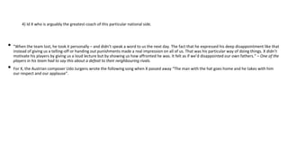 4) Id X who is arguably the greatest coach of this particular national side.
• "When the team lost, he took it personally – and didn’t speak a word to us the next day. The fact that he expressed his deep disappointment like that
instead of giving us a telling-off or handing out punishments made a real impression on all of us. That was his particular way of doing things. X didn’t
motivate his players by giving us a loud lecture but by showing us how affronted he was. It felt as if we’d disappointed our own fathers.“ – One of the
players in his team had to say this about a defeat to their neighbouring rivals.
• For X, the Austrian composer Udo Jurgens wrote the following song when X passed away “The man with the hat goes home and he takes with him
our respect and our applause”.
 