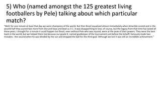 5) Who (named amongst the 125 greatest living
footballers by Pele) talking about which particular
match?
“Well, for one minute at least that day we were champions of the world. But then Brazil equalised almost immediately when Amarildo scored and in the
second half they scored two more from Zito and Vava and beat us 3-1. It was disappointing to lose, of course, but the legacy from that time has lasted all
these years. I thought for a minute it could happen but Brazil, even without Pele who was injured, were at the peak of their powers. They were the best
team in the world, but we helped them too because our goalie X, named goalkeeper of the tournament just before the kickoff, famously made two
mistakes - the second when he was blinded by the sun and dropped the ball for the third goal. Although we lost it was still an incredible achievement.”
 