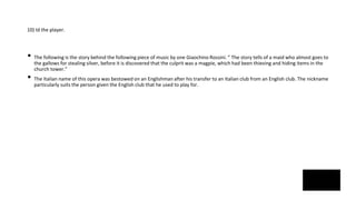 10) Id the player.
• The following is the story behind the following piece of music by one Giaochino Rossini. “ The story tells of a maid who almost goes to
the gallows for stealing silver, before it is discovered that the culprit was a magpie, which had been thieving and hiding items in the
church tower.”
• The Italian name of this opera was bestowed on an Englishman after his transfer to an Italian club from an English club. The nickname
particularly suits the person given the English club that he used to play for.
 