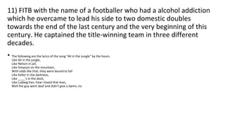 11) FITB with the name of a footballer who had a alcohol addiction
which he overcame to lead his side to two domestic doubles
towards the end of the last century and the very beginning of this
century. He captained the title-winning team in three different
decades.
• The following are the lyrics of the song “Ali in the Jungle” by the hours.
Like Ali in the jungle,
Like Nelson in jail,
Like Simpson on the mountain,
With odds like that, they were bound to fail
Like Keller in the darkness,
Like ____'s in the dock,
Like Ludwig Van, how I loved that man,
Well the guy went deaf and didn't give a damn, no
 